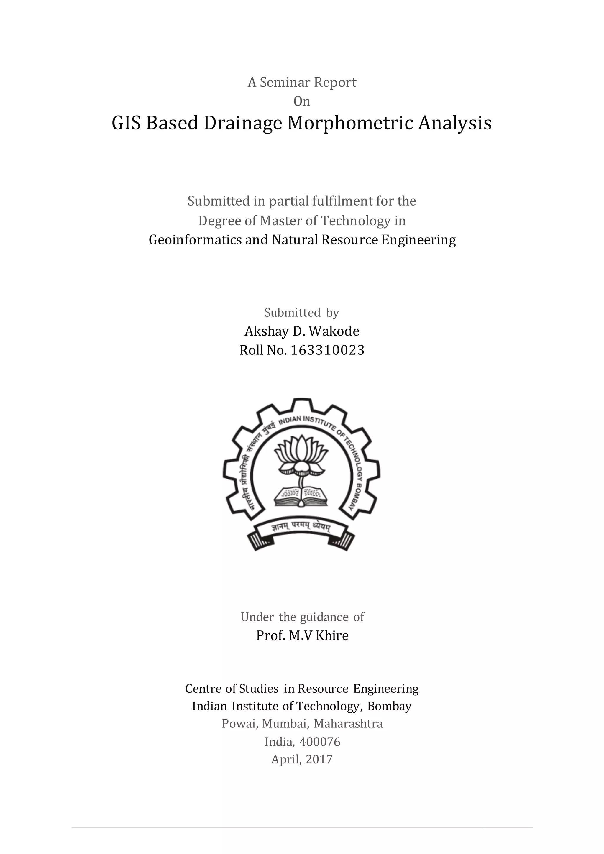 I | P a g e
A Seminar Report
On
GIS Based Drainage Morphometric Analysis
Submitted in partial fulfilment for the
Degree of Master of Technology in
Geoinformatics and Natural Resource Engineering
Submitted by
Akshay D. Wakode
Roll No. 163310023
Under the guidance of
Prof. M.V Khire
Centre of Studies in Resource Engineering
Indian Institute of Technology, Bombay
Powai, Mumbai, Maharashtra
India, 400076
April, 2017
 