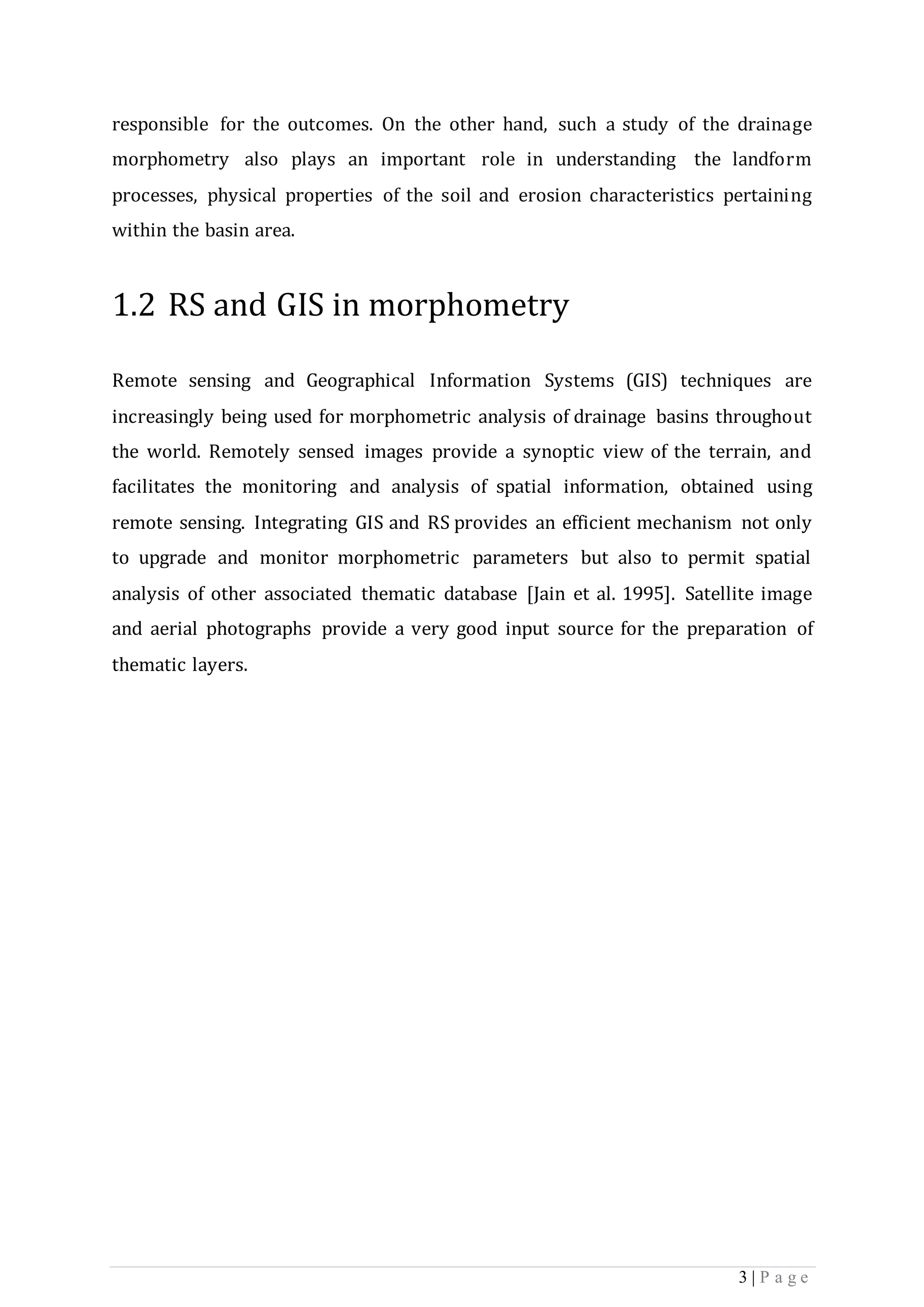 3 | P a g e
responsible for the outcomes. On the other hand, such a study of the drainage
morphometry also plays an important role in understanding the landform
processes, physical properties of the soil and erosion characteristics pertaining
within the basin area.
1.2 RS and GIS in morphometry
Remote sensing and Geographical Information Systems (GIS) techniques are
increasingly being used for morphometric analysis of drainage basins throughout
the world. Remotely sensed images provide a synoptic view of the terrain, and
facilitates the monitoring and analysis of spatial information, obtained using
remote sensing. Integrating GIS and RS provides an efficient mechanism not only
to upgrade and monitor morphometric parameters but also to permit spatial
analysis of other associated thematic database [Jain et al. 1995]. Satellite image
and aerial photographs provide a very good input source for the preparation of
thematic layers.
 