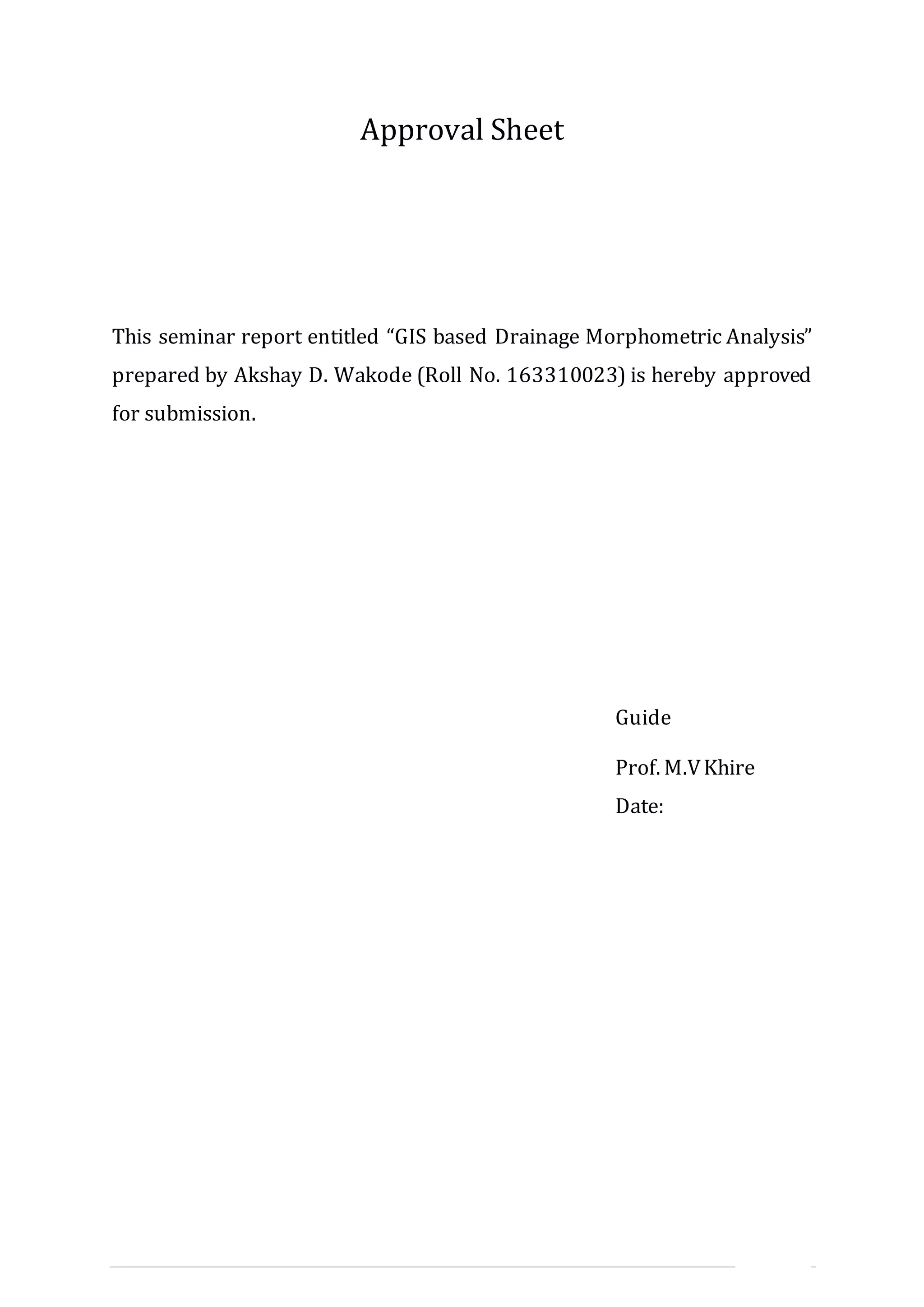 II | P a g e
Approval Sheet
This seminar report entitled “GIS based Drainage Morphometric Analysis”
prepared by Akshay D. Wakode (Roll No. 163310023) is hereby approved
for submission.
Guide
Prof. M.VKhire
Date:
 
