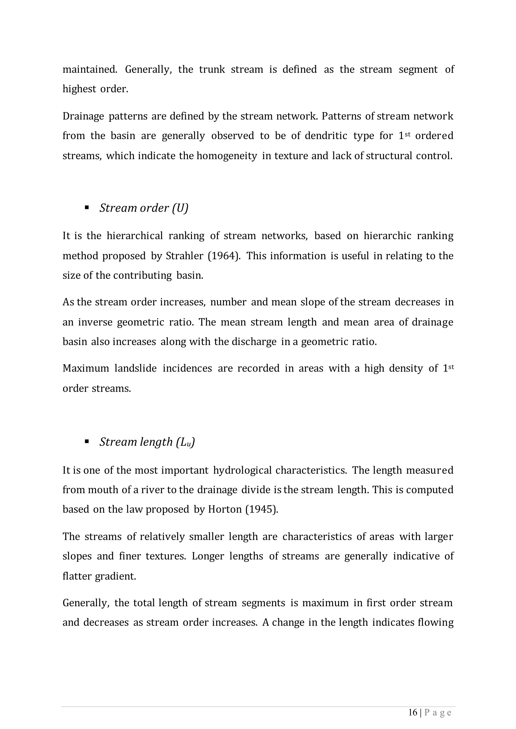 16 | P a g e
maintained. Generally, the trunk stream is defined as the stream segment of
highest order.
Drainage patterns are defined by the stream network. Patterns of stream network
from the basin are generally observed to be of dendritic type for 1st ordered
streams, which indicate the homogeneity in texture and lack of structural control.
 Stream order (U)
It is the hierarchical ranking of stream networks, based on hierarchic ranking
method proposed by Strahler (1964). This information is useful in relating to the
size of the contributing basin.
As the stream order increases, number and mean slope of the stream decreases in
an inverse geometric ratio. The mean stream length and mean area of drainage
basin also increases along with the discharge in a geometric ratio.
Maximum landslide incidences are recorded in areas with a high density of 1st
order streams.
 Stream length (Lu)
It is one of the most important hydrological characteristics. The length measured
from mouth of a river to the drainage divide is the stream length. This is computed
based on the law proposed by Horton (1945).
The streams of relatively smaller length are characteristics of areas with larger
slopes and finer textures. Longer lengths of streams are generally indicative of
flatter gradient.
Generally, the total length of stream segments is maximum in first order stream
and decreases as stream order increases. A change in the length indicates flowing
 