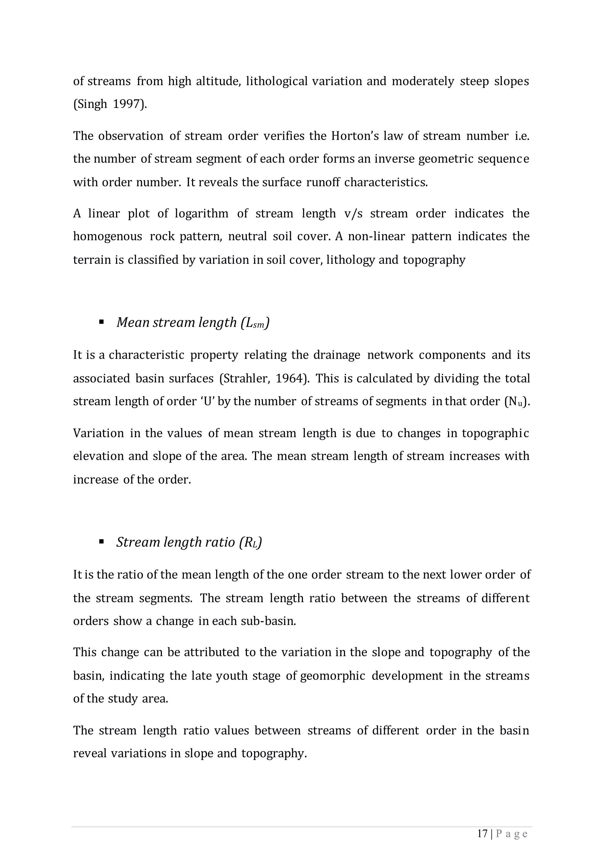 17 | P a g e
of streams from high altitude, lithological variation and moderately steep slopes
(Singh 1997).
The observation of stream order verifies the Horton’s law of stream number i.e.
the number of stream segment of each order forms an inverse geometric sequence
with order number. It reveals the surface runoff characteristics.
A linear plot of logarithm of stream length v/s stream order indicates the
homogenous rock pattern, neutral soil cover. A non-linear pattern indicates the
terrain is classified by variation in soil cover, lithology and topography
 Mean stream length (Lsm)
It is a characteristic property relating the drainage network components and its
associated basin surfaces (Strahler, 1964). This is calculated by dividing the total
stream length of order ‘U’ by the number of streams of segments inthat order (Nu).
Variation in the values of mean stream length is due to changes in topographic
elevation and slope of the area. The mean stream length of stream increases with
increase of the order.
 Stream length ratio (RL)
It is the ratio of the mean length of the one order stream to the next lower order of
the stream segments. The stream length ratio between the streams of different
orders show a change in each sub-basin.
This change can be attributed to the variation in the slope and topography of the
basin, indicating the late youth stage of geomorphic development in the streams
of the study area.
The stream length ratio values between streams of different order in the basin
reveal variations in slope and topography.
 