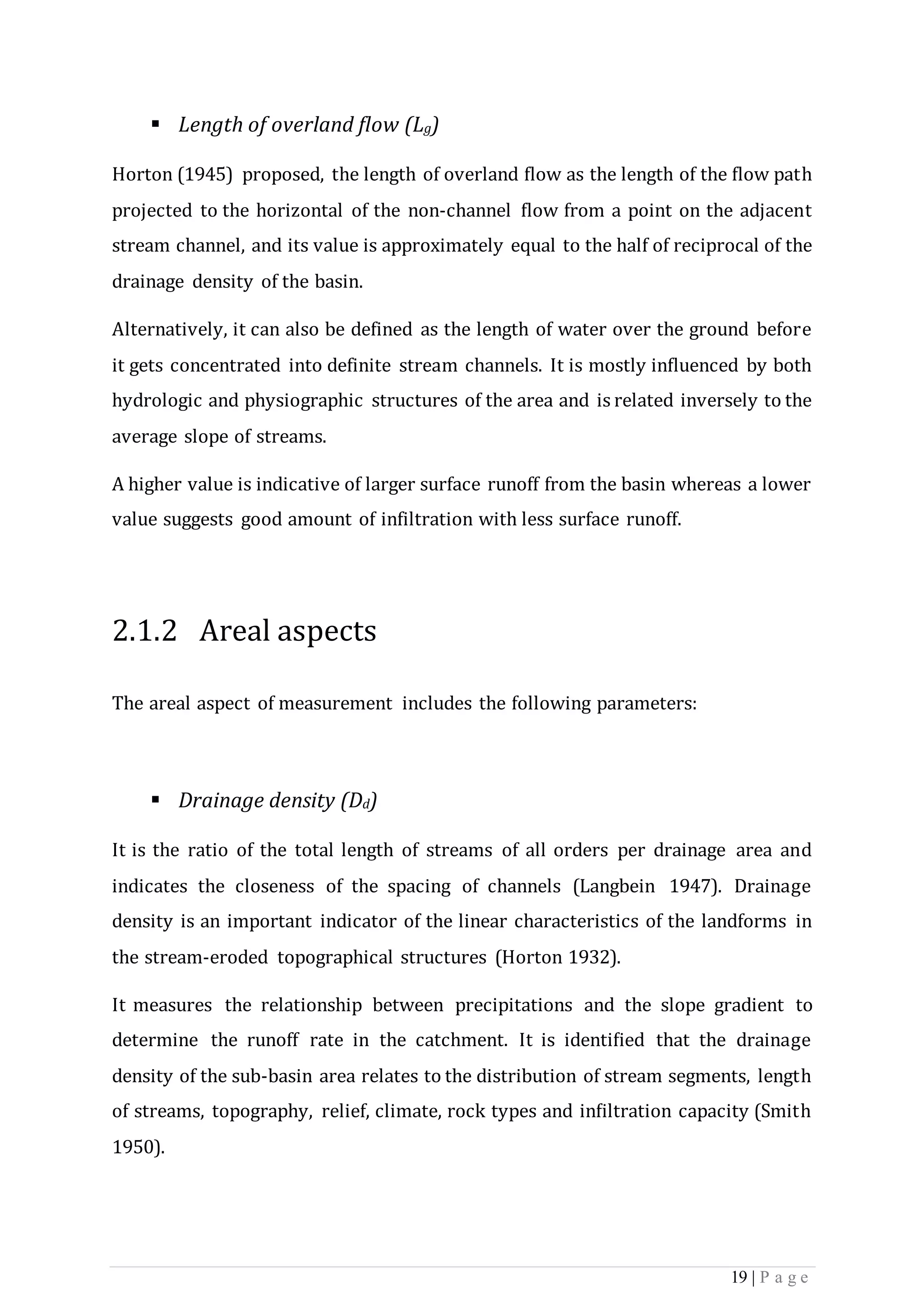 19 | P a g e
 Length of overland ﬂow (Lg)
Horton (1945) proposed, the length of overland ﬂow as the length of the ﬂow path
projected to the horizontal of the non-channel ﬂow from a point on the adjacent
stream channel, and its value is approximately equal to the half of reciprocal of the
drainage density of the basin.
Alternatively, it can also be defined as the length of water over the ground before
it gets concentrated into definite stream channels. It is mostly inﬂuenced by both
hydrologic and physiographic structures of the area and is related inversely to the
average slope of streams.
A higher value is indicative of larger surface runoff from the basin whereas a lower
value suggests good amount of infiltration with less surface runoff.
2.1.2 Areal aspects
The areal aspect of measurement includes the following parameters:
 Drainage density (Dd)
It is the ratio of the total length of streams of all orders per drainage area and
indicates the closeness of the spacing of channels (Langbein 1947). Drainage
density is an important indicator of the linear characteristics of the landforms in
the stream-eroded topographical structures (Horton 1932).
It measures the relationship between precipitations and the slope gradient to
determine the runoff rate in the catchment. It is identiﬁed that the drainage
density of the sub-basin area relates to the distribution of stream segments, length
of streams, topography, relief, climate, rock types and inﬁltration capacity (Smith
1950).
 