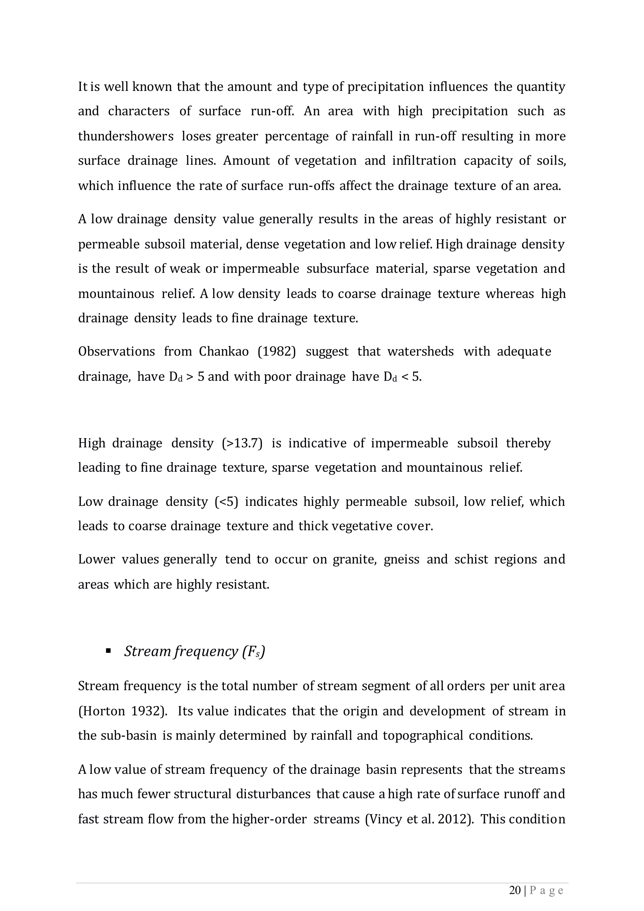 20 | P a g e
It is well known that the amount and type of precipitation influences the quantity
and characters of surface run-off. An area with high precipitation such as
thundershowers loses greater percentage of rainfall in run-off resulting in more
surface drainage lines. Amount of vegetation and infiltration capacity of soils,
which influence the rate of surface run-offs affect the drainage texture of an area.
A low drainage density value generally results in the areas of highly resistant or
permeable subsoil material, dense vegetation and low relief. High drainage density
is the result of weak or impermeable subsurface material, sparse vegetation and
mountainous relief. A low density leads to coarse drainage texture whereas high
drainage density leads to fine drainage texture.
Observations from Chankao (1982) suggest that watersheds with adequate
drainage, have Dd > 5 and with poor drainage have Dd < 5.
High drainage density (>13.7) is indicative of impermeable subsoil thereby
leading to fine drainage texture, sparse vegetation and mountainous relief.
Low drainage density (<5) indicates highly permeable subsoil, low relief, which
leads to coarse drainage texture and thick vegetative cover.
Lower values generally tend to occur on granite, gneiss and schist regions and
areas which are highly resistant.
 Stream frequency (Fs)
Stream frequency is the total number of stream segment of all orders per unit area
(Horton 1932). Its value indicates that the origin and development of stream in
the sub-basin is mainly determined by rainfall and topographical conditions.
A low value of stream frequency of the drainage basin represents that the streams
has much fewer structural disturbances that cause a high rate of surface runoff and
fast stream ﬂow from the higher-order streams (Vincy et al. 2012). This condition
 