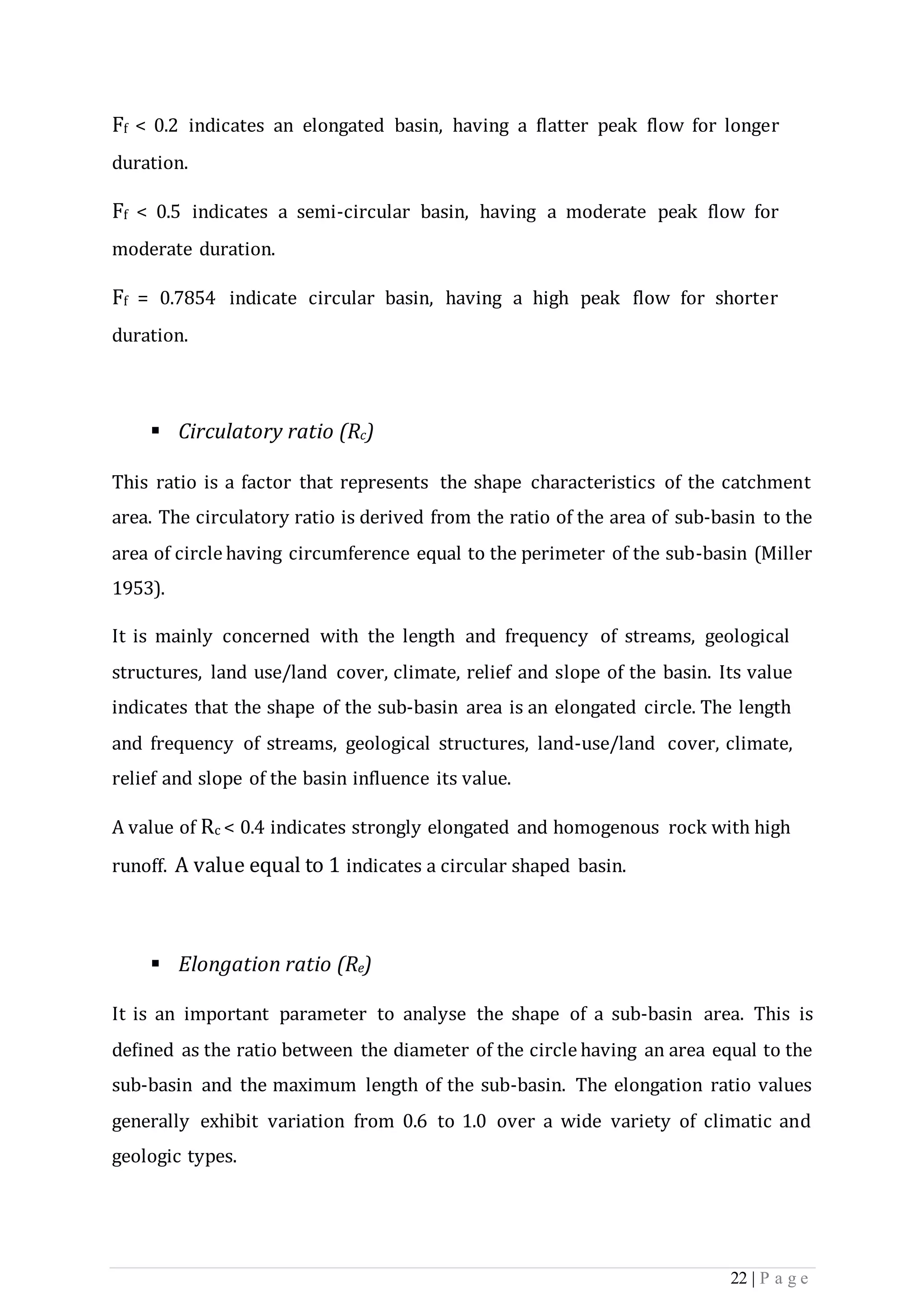 22 | P a g e
Ff < 0.2 indicates an elongated basin, having a flatter peak flow for longer
duration.
Ff < 0.5 indicates a semi-circular basin, having a moderate peak flow for
moderate duration.
Ff = 0.7854 indicate circular basin, having a high peak flow for shorter
duration.
 Circulatory ratio (Rc)
This ratio is a factor that represents the shape characteristics of the catchment
area. The circulatory ratio is derived from the ratio of the area of sub-basin to the
area of circle having circumference equal to the perimeter of the sub-basin (Miller
1953).
It is mainly concerned with the length and frequency of streams, geological
structures, land use/land cover, climate, relief and slope of the basin. Its value
indicates that the shape of the sub-basin area is an elongated circle. The length
and frequency of streams, geological structures, land-use/land cover, climate,
relief and slope of the basin influence its value.
A value of Rc < 0.4 indicates strongly elongated and homogenous rock with high
runoff. A value equal to 1 indicates a circular shaped basin.
 Elongation ratio (Re)
It is an important parameter to analyse the shape of a sub-basin area. This is
deﬁned as the ratio between the diameter of the circle having an area equal to the
sub-basin and the maximum length of the sub-basin. The elongation ratio values
generally exhibit variation from 0.6 to 1.0 over a wide variety of climatic and
geologic types.
 