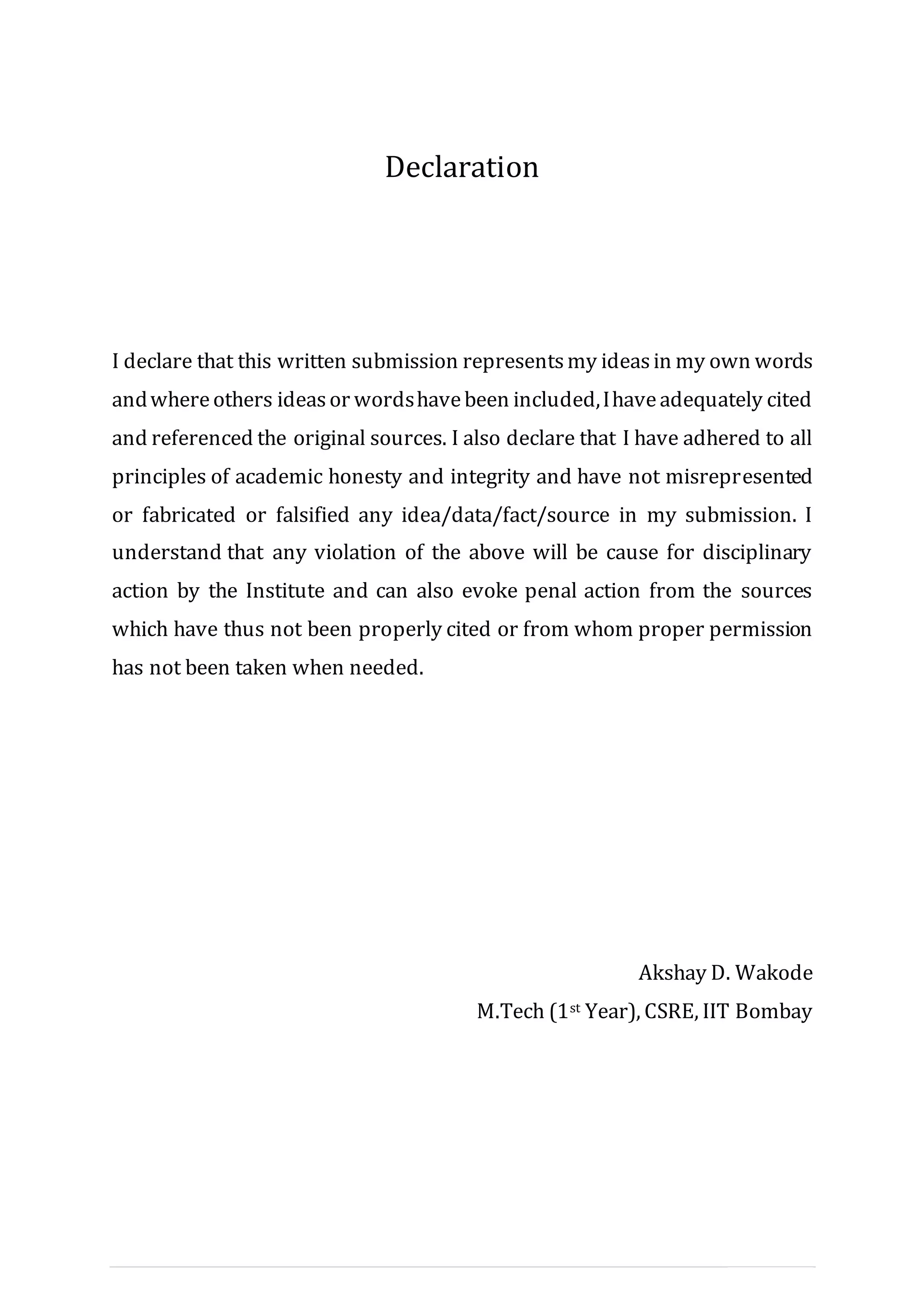 III | P a g e
Declaration
I declare that this written submission representsmy ideasin my own words
andwhereothers ideasor wordshavebeen included,Ihaveadequately cited
and referenced the original sources. I also declare that I have adhered to all
principles of academic honesty and integrity and have not misrepresented
or fabricated or falsified any idea/data/fact/source in my submission. I
understand that any violation of the above will be cause for disciplinary
action by the Institute and can also evoke penal action from the sources
which have thus not been properly cited or from whom proper permission
has not been taken when needed.
Akshay D. Wakode
M.Tech (1st Year), CSRE, IIT Bombay
 