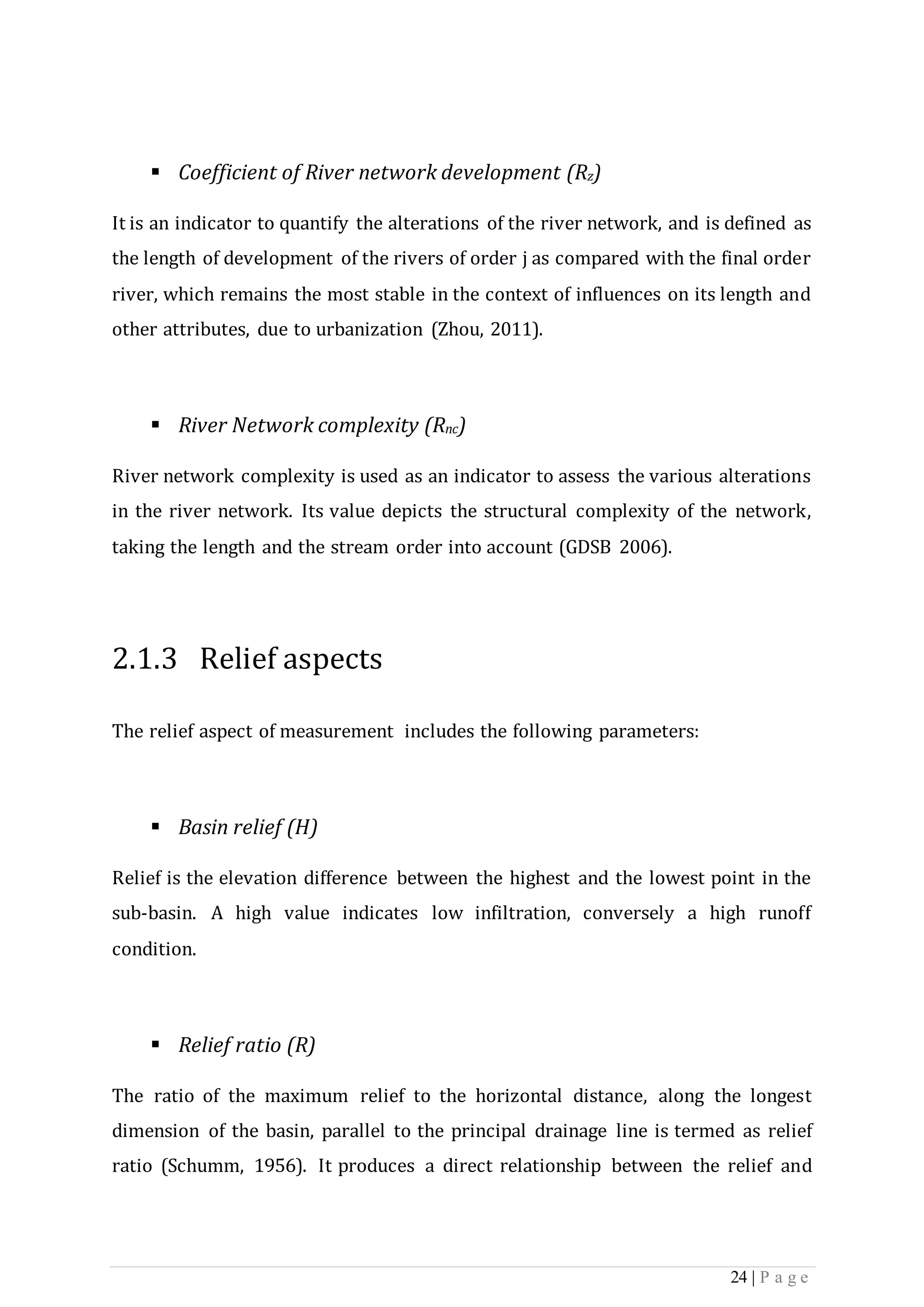 24 | P a g e
 Coefficient of River network development (Rz)
It is an indicator to quantify the alterations of the river network, and is defined as
the length of development of the rivers of order j as compared with the final order
river, which remains the most stable in the context of influences on its length and
other attributes, due to urbanization (Zhou, 2011).
 River Network complexity (Rnc)
River network complexity is used as an indicator to assess the various alterations
in the river network. Its value depicts the structural complexity of the network,
taking the length and the stream order into account (GDSB 2006).
2.1.3 Relief aspects
The relief aspect of measurement includes the following parameters:
 Basin relief (H)
Relief is the elevation difference between the highest and the lowest point in the
sub-basin. A high value indicates low infiltration, conversely a high runoff
condition.
 Relief ratio (R)
The ratio of the maximum relief to the horizontal distance, along the longest
dimension of the basin, parallel to the principal drainage line is termed as relief
ratio (Schumm, 1956). It produces a direct relationship between the relief and
 