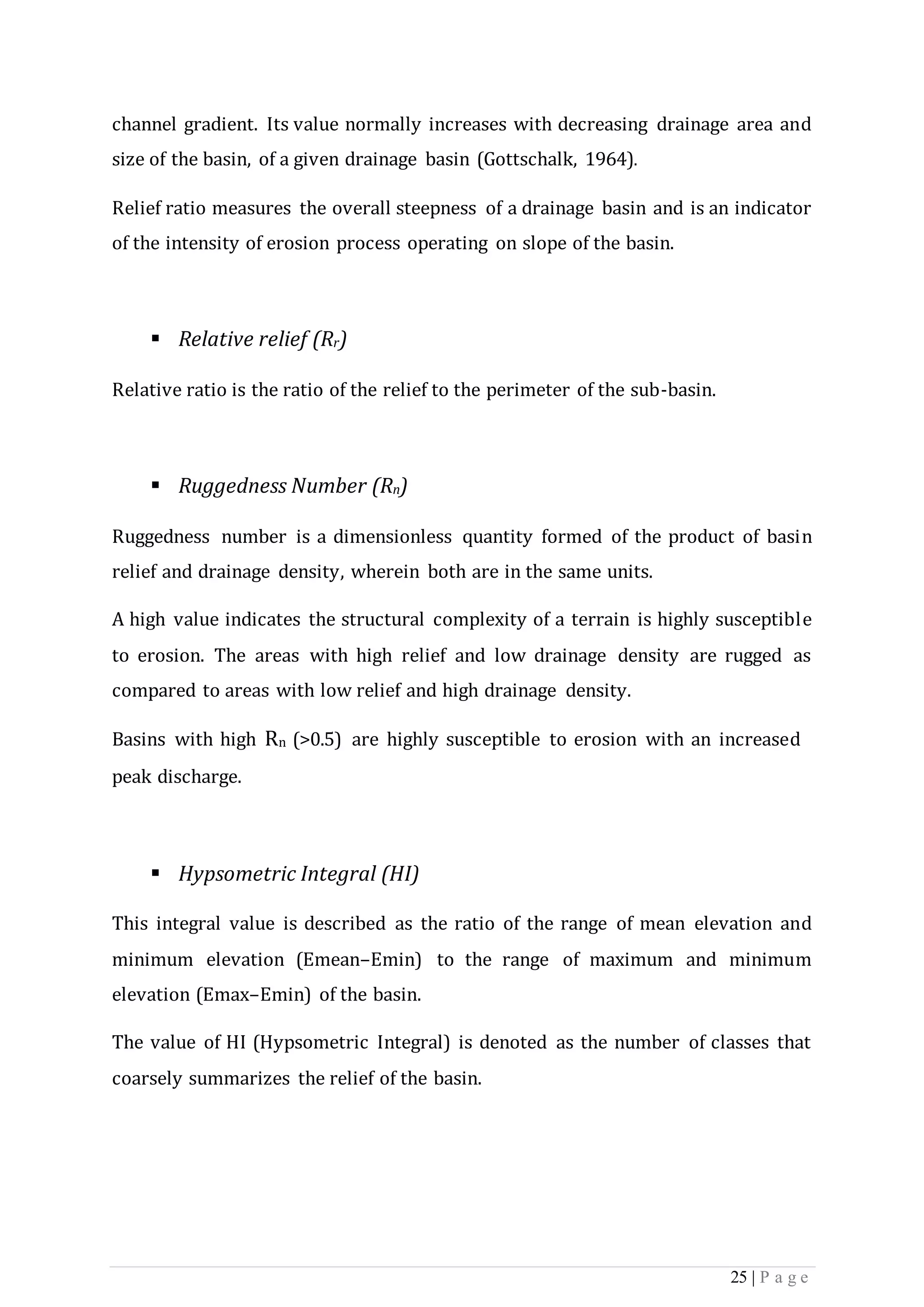25 | P a g e
channel gradient. Its value normally increases with decreasing drainage area and
size of the basin, of a given drainage basin (Gottschalk, 1964).
Relief ratio measures the overall steepness of a drainage basin and is an indicator
of the intensity of erosion process operating on slope of the basin.
 Relative relief (Rr)
Relative ratio is the ratio of the relief to the perimeter of the sub-basin.
 Ruggedness Number (Rn)
Ruggedness number is a dimensionless quantity formed of the product of basin
relief and drainage density, wherein both are in the same units.
A high value indicates the structural complexity of a terrain is highly susceptible
to erosion. The areas with high relief and low drainage density are rugged as
compared to areas with low relief and high drainage density.
Basins with high Rn (>0.5) are highly susceptible to erosion with an increased
peak discharge.
 Hypsometric Integral (HI)
This integral value is described as the ratio of the range of mean elevation and
minimum elevation (Emean–Emin) to the range of maximum and minimum
elevation (Emax–Emin) of the basin.
The value of HI (Hypsometric Integral) is denoted as the number of classes that
coarsely summarizes the relief of the basin.
 