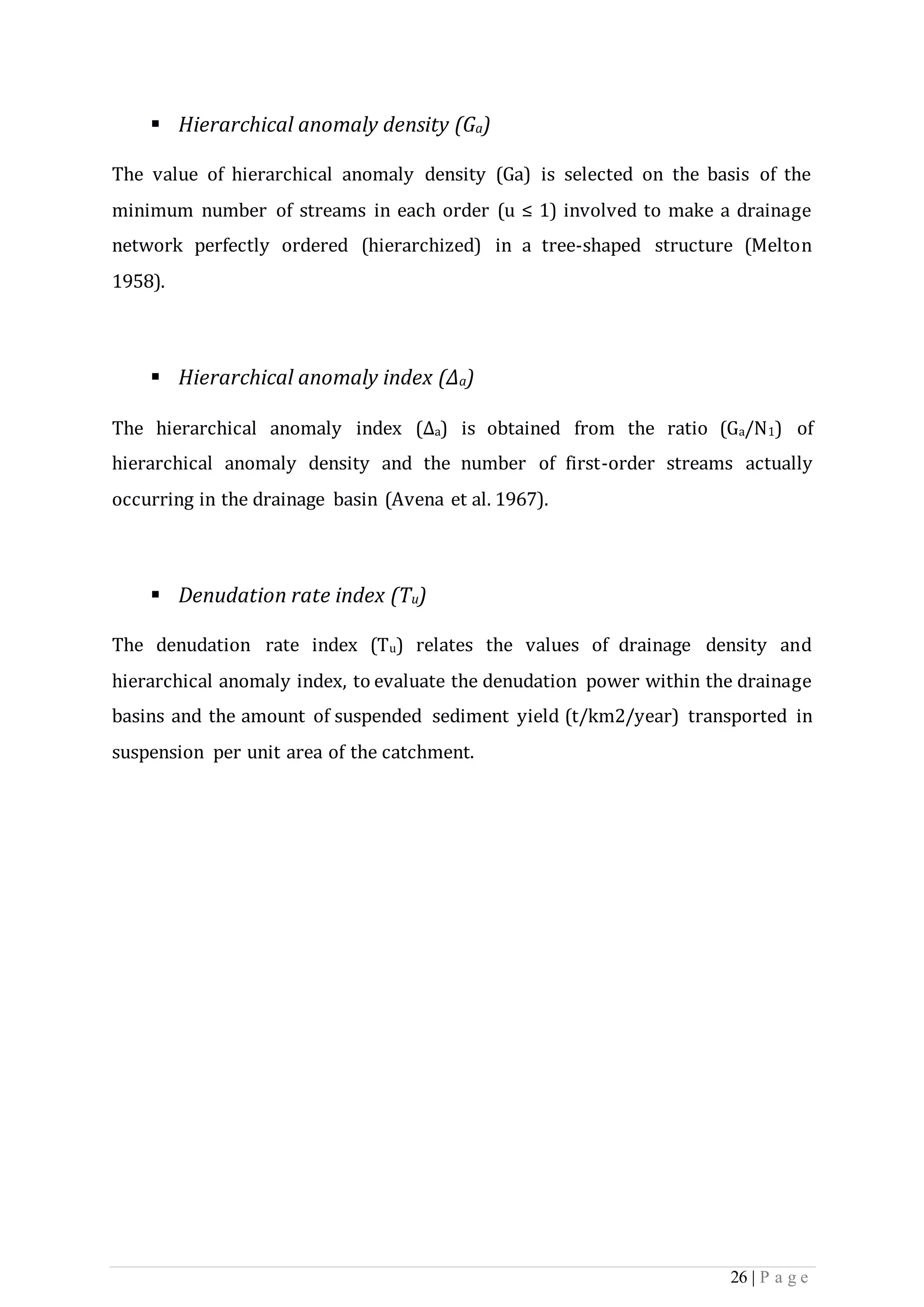 26 | P a g e
 Hierarchical anomaly density (Ga)
The value of hierarchical anomaly density (Ga) is selected on the basis of the
minimum number of streams in each order (u ≤ 1) involved to make a drainage
network perfectly ordered (hierarchized) in a tree-shaped structure (Melton
1958).
 Hierarchical anomaly index (Δa)
The hierarchical anomaly index (Δa) is obtained from the ratio (Ga/N1) of
hierarchical anomaly density and the number of first-order streams actually
occurring in the drainage basin (Avena et al. 1967).
 Denudation rate index (Tu)
The denudation rate index (Tu) relates the values of drainage density and
hierarchical anomaly index, to evaluate the denudation power within the drainage
basins and the amount of suspended sediment yield (t/km2/year) transported in
suspension per unit area of the catchment.
 