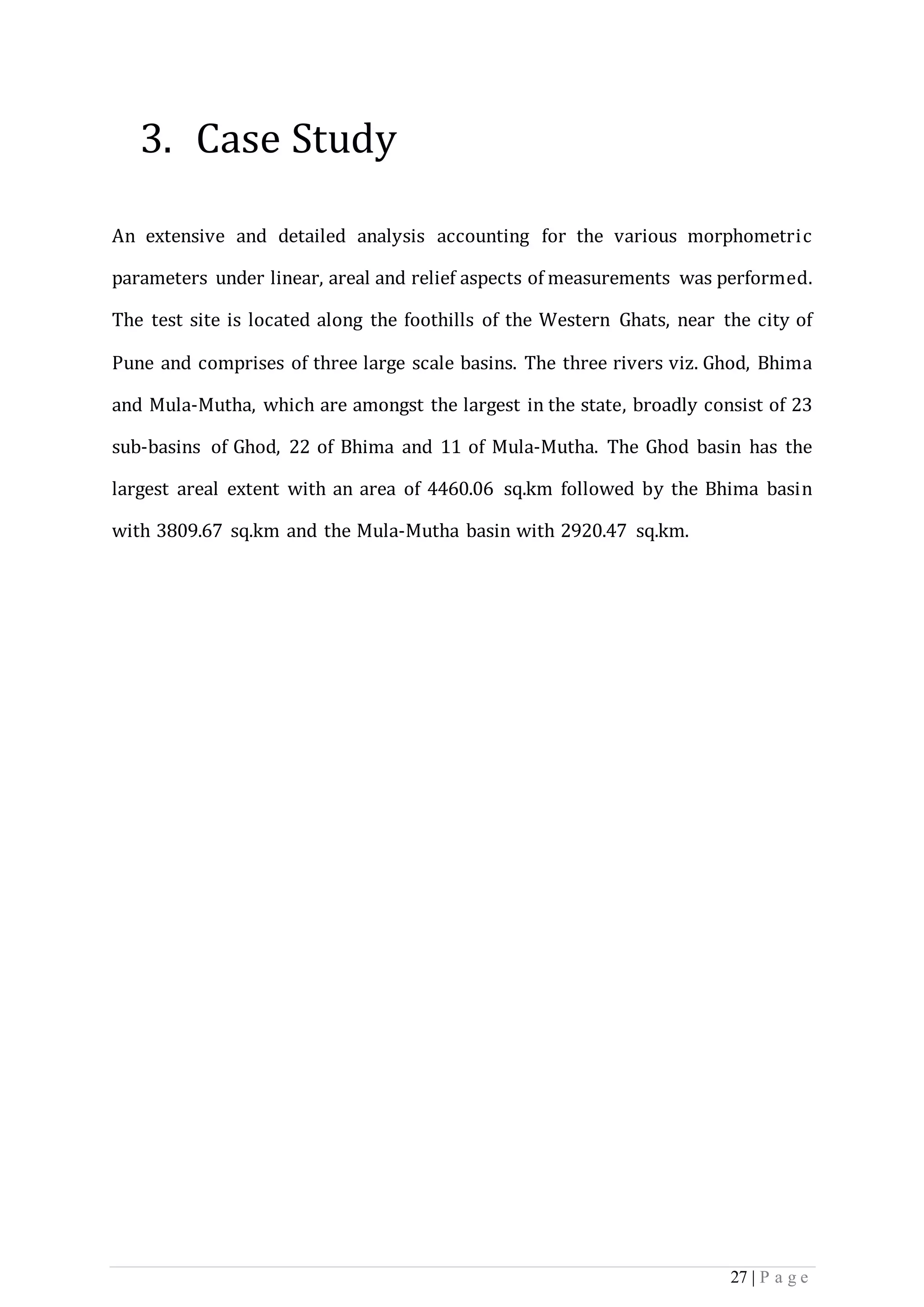 27 | P a g e
3. Case Study
An extensive and detailed analysis accounting for the various morphometric
parameters under linear, areal and relief aspects of measurements was performed.
The test site is located along the foothills of the Western Ghats, near the city of
Pune and comprises of three large scale basins. The three rivers viz. Ghod, Bhima
and Mula-Mutha, which are amongst the largest in the state, broadly consist of 23
sub-basins of Ghod, 22 of Bhima and 11 of Mula-Mutha. The Ghod basin has the
largest areal extent with an area of 4460.06 sq.km followed by the Bhima basin
with 3809.67 sq.km and the Mula-Mutha basin with 2920.47 sq.km.
 