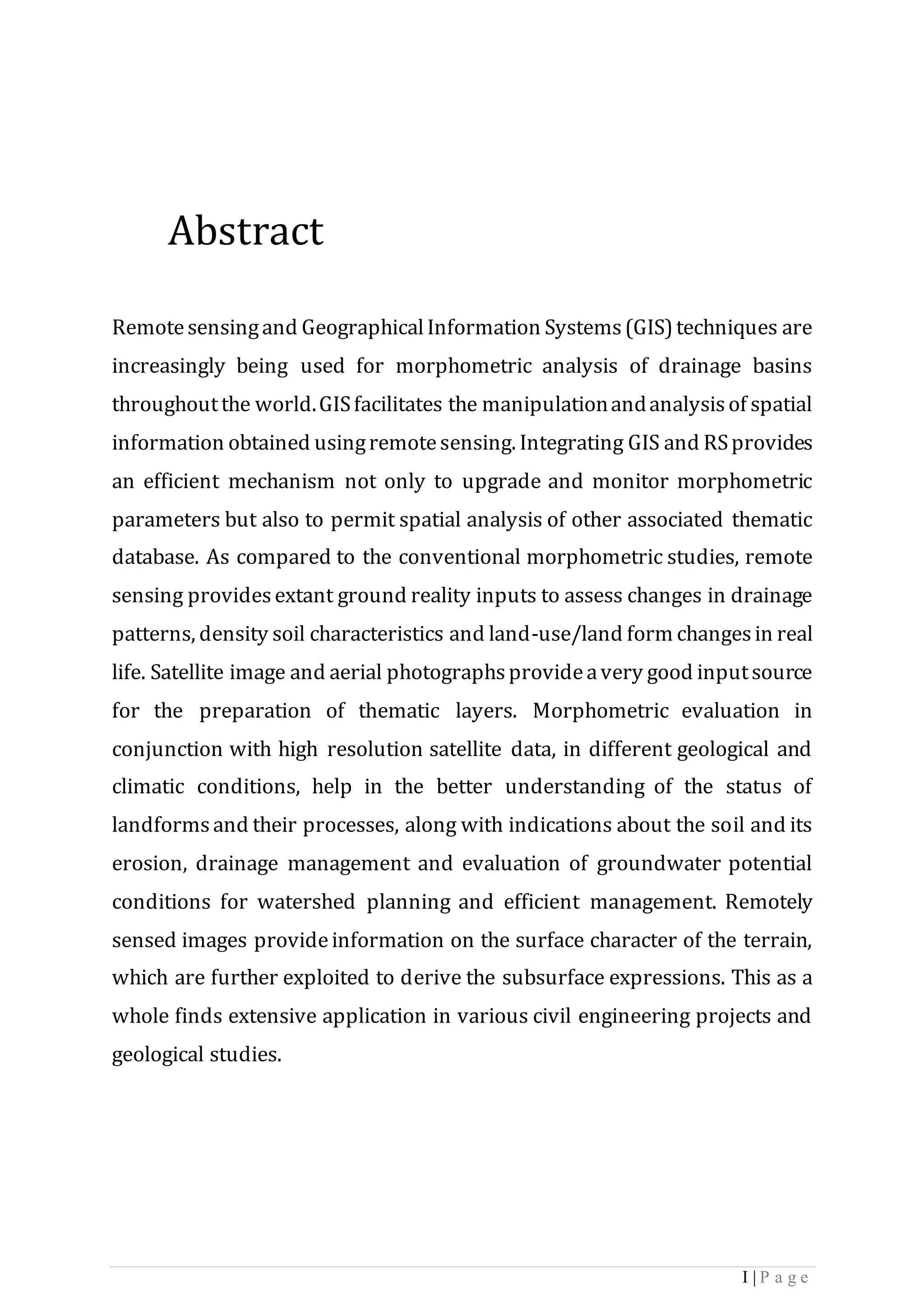 I | P a g e
Abstract
Remotesensingand GeographicalInformation Systems(GIS)techniques are
increasingly being used for morphometric analysis of drainage basins
throughoutthe world.GISfacilitates the manipulationandanalysisof spatial
information obtained usingremotesensing. Integrating GIS and RSprovides
an efficient mechanism not only to upgrade and monitor morphometric
parameters but also to permit spatial analysis of other associated thematic
database. As compared to the conventional morphometric studies, remote
sensing providesextant ground reality inputs to assess changes in drainage
patterns, density soil characteristics and land-use/land form changesin real
life. Satellite image and aerial photographsprovideavery good inputsource
for the preparation of thematic layers. Morphometric evaluation in
conjunction with high resolution satellite data, in different geological and
climatic conditions, help in the better understanding of the status of
landformsand their processes, along with indications about the soil and its
erosion, drainage management and evaluation of groundwater potential
conditions for watershed planning and efficient management. Remotely
sensed images provideinformation on the surface character of the terrain,
which are further exploited to derive the subsurface expressions. This as a
whole finds extensive application in various civil engineering projects and
geological studies.
 