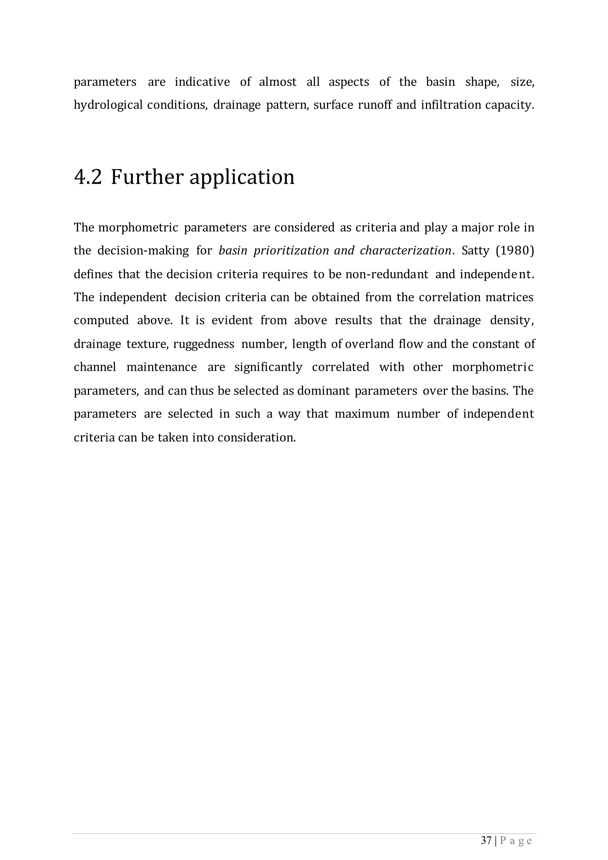 37 | P a g e
parameters are indicative of almost all aspects of the basin shape, size,
hydrological conditions, drainage pattern, surface runoff and infiltration capacity.
4.2 Further application
The morphometric parameters are considered as criteria and play a major role in
the decision-making for basin prioritization and characterization. Satty (1980)
defines that the decision criteria requires to be non-redundant and independent.
The independent decision criteria can be obtained from the correlation matrices
computed above. It is evident from above results that the drainage density,
drainage texture, ruggedness number, length of overland flow and the constant of
channel maintenance are significantly correlated with other morphometric
parameters, and can thus be selected as dominant parameters over the basins. The
parameters are selected in such a way that maximum number of independent
criteria can be taken into consideration.
 