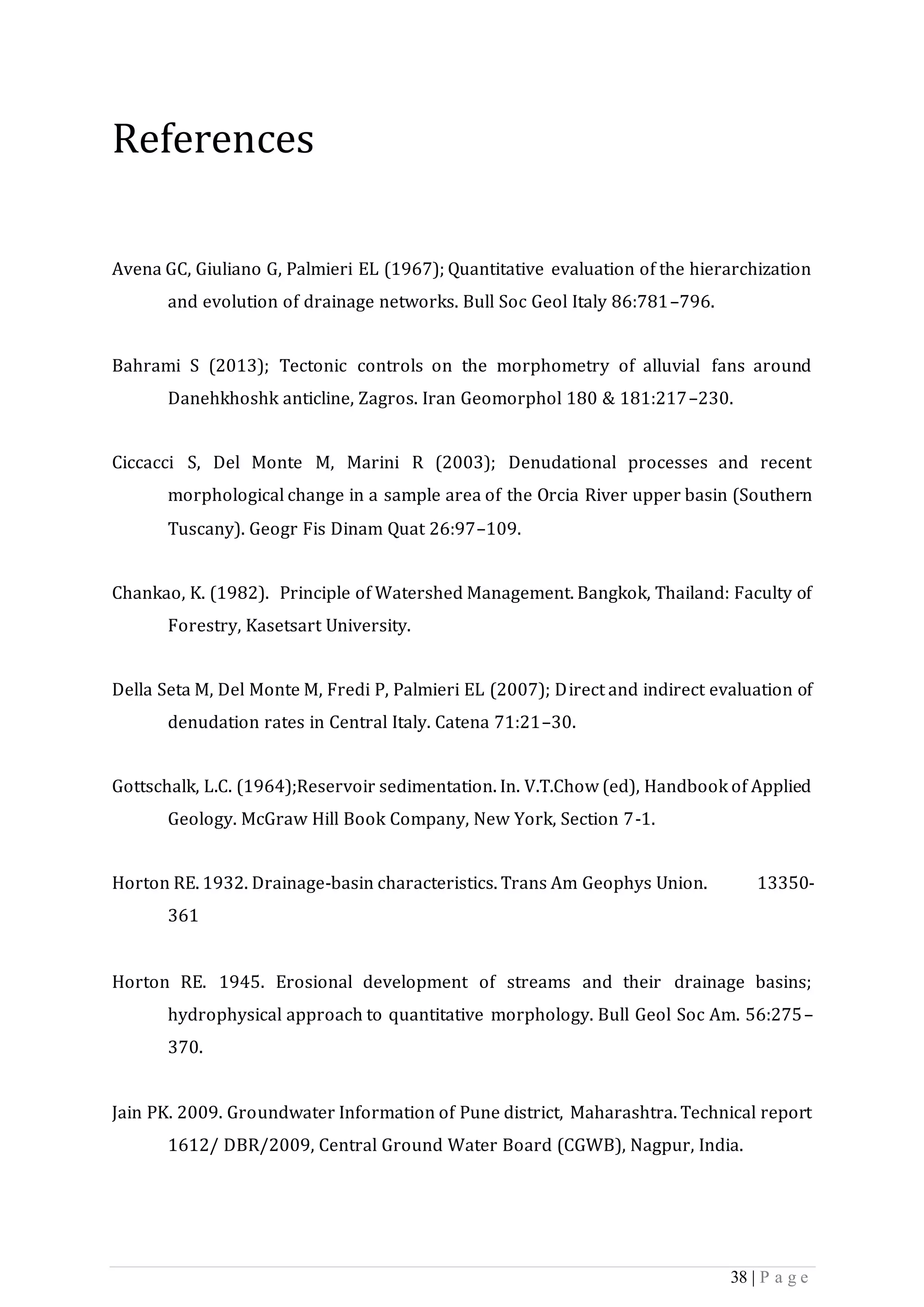 38 | P a g e
References
Avena GC, Giuliano G, Palmieri EL (1967); Quantitative evaluation of the hierarchization
and evolution of drainage networks. Bull Soc Geol Italy 86:781–796.
Bahrami S (2013); Tectonic controls on the morphometry of alluvial fans around
Danehkhoshk anticline, Zagros. Iran Geomorphol 180 & 181:217–230.
Ciccacci S, Del Monte M, Marini R (2003); Denudational processes and recent
morphological change in a sample area of the Orcia River upper basin (Southern
Tuscany). Geogr Fis Dinam Quat 26:97–109.
Chankao, K. (1982). Principle of Watershed Management. Bangkok, Thailand: Faculty of
Forestry, Kasetsart University.
Della Seta M, Del Monte M, Fredi P, Palmieri EL (2007); Direct and indirect evaluation of
denudation rates in Central Italy. Catena 71:21–30.
Gottschalk, L.C. (1964);Reservoir sedimentation. In. V.T.Chow (ed), Handbook of Applied
Geology. McGraw Hill Book Company, New York, Section 7-1.
Horton RE. 1932. Drainage-basin characteristics. Trans Am Geophys Union. 13350-
361
Horton RE. 1945. Erosional development of streams and their drainage basins;
hydrophysical approach to quantitative morphology. Bull Geol Soc Am. 56:275–
370.
Jain PK. 2009. Groundwater Information of Pune district, Maharashtra. Technical report
1612/ DBR/2009, Central Ground Water Board (CGWB), Nagpur, India.
 