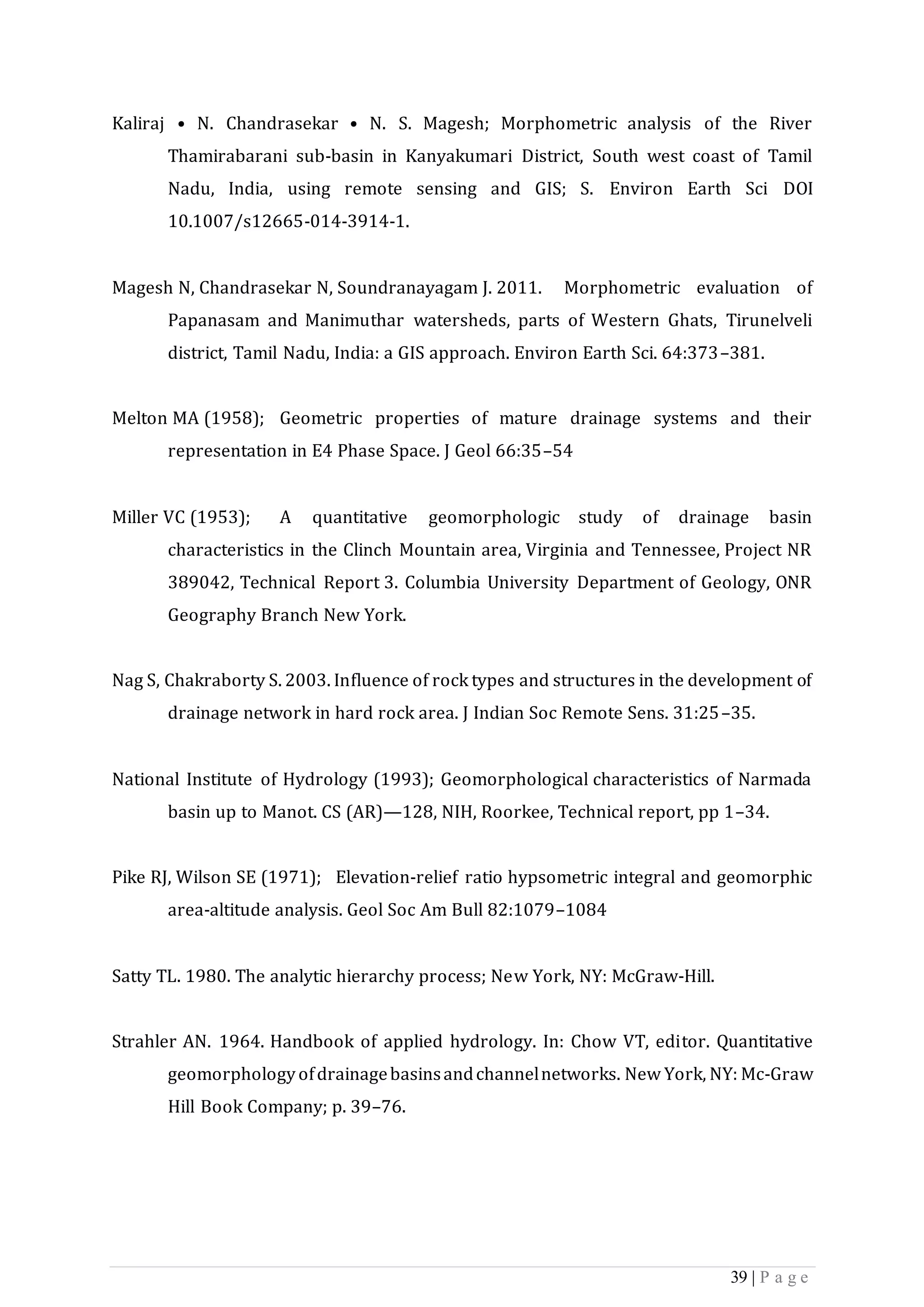 39 | P a g e
Kaliraj • N. Chandrasekar • N. S. Magesh; Morphometric analysis of the River
Thamirabarani sub-basin in Kanyakumari District, South west coast of Tamil
Nadu, India, using remote sensing and GIS; S. Environ Earth Sci DOI
10.1007/s12665-014-3914-1.
Magesh N, Chandrasekar N, Soundranayagam J. 2011. Morphometric evaluation of
Papanasam and Manimuthar watersheds, parts of Western Ghats, Tirunelveli
district, Tamil Nadu, India: a GIS approach. Environ Earth Sci. 64:373–381.
Melton MA (1958); Geometric properties of mature drainage systems and their
representation in E4 Phase Space. J Geol 66:35–54
Miller VC (1953); A quantitative geomorphologic study of drainage basin
characteristics in the Clinch Mountain area, Virginia and Tennessee, Project NR
389042, Technical Report 3. Columbia University Department of Geology, ONR
Geography Branch New York.
Nag S, Chakraborty S. 2003. Influence of rock types and structures in the development of
drainage network in hard rock area. J Indian Soc Remote Sens. 31:25–35.
National Institute of Hydrology (1993); Geomorphological characteristics of Narmada
basin up to Manot. CS (AR)—128, NIH, Roorkee, Technical report, pp 1–34.
Pike RJ, Wilson SE (1971); Elevation-relief ratio hypsometric integral and geomorphic
area-altitude analysis. Geol Soc Am Bull 82:1079–1084
Satty TL. 1980. The analytic hierarchy process; New York, NY: McGraw-Hill.
Strahler AN. 1964. Handbook of applied hydrology. In: Chow VT, editor. Quantitative
geomorphologyofdrainagebasinsandchannelnetworks. New York, NY: Mc-Graw
Hill Book Company; p. 39–76.
 