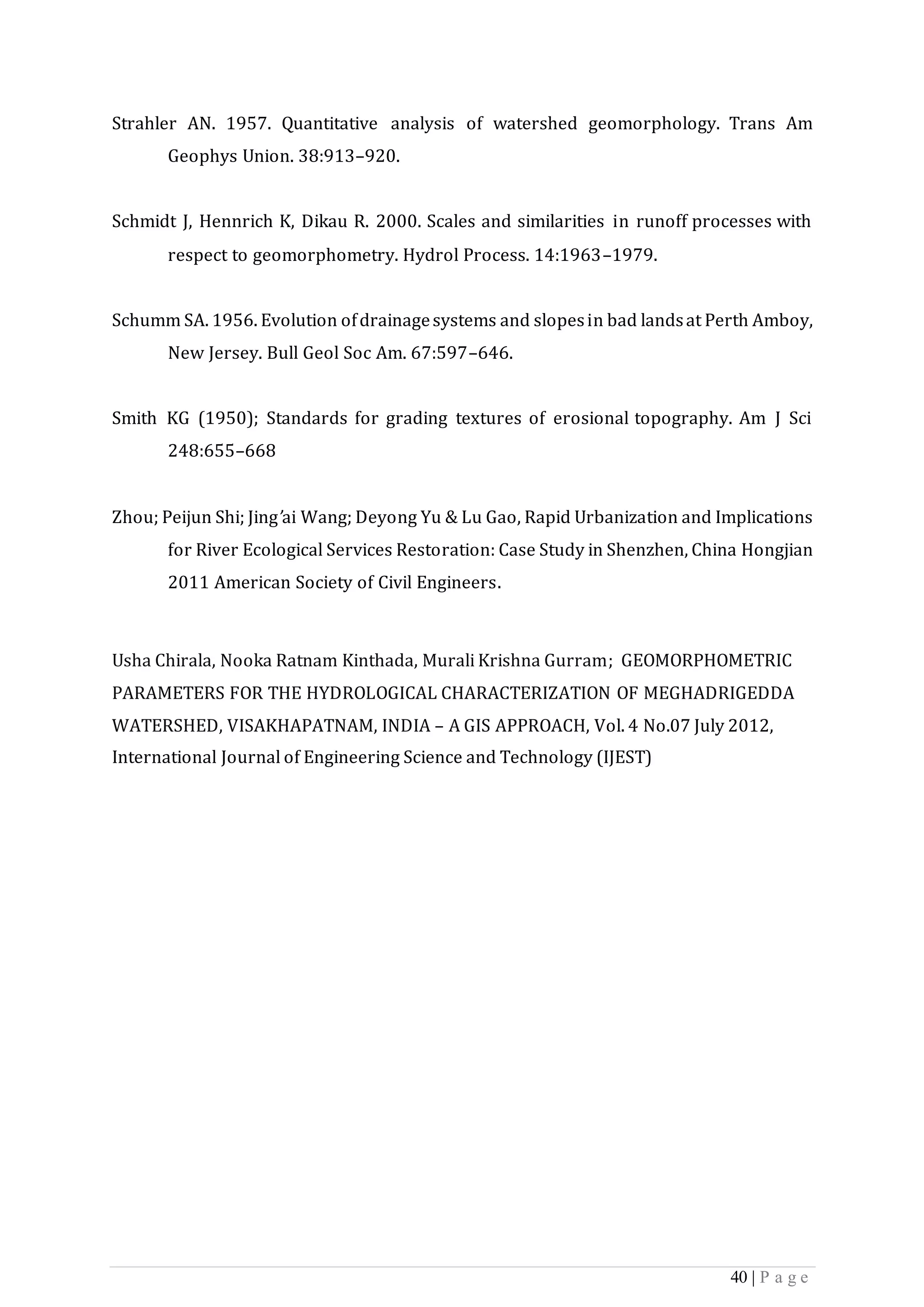 40 | P a g e
Strahler AN. 1957. Quantitative analysis of watershed geomorphology. Trans Am
Geophys Union. 38:913–920.
Schmidt J, Hennrich K, Dikau R. 2000. Scales and similarities in runoff processes with
respect to geomorphometry. Hydrol Process. 14:1963–1979.
Schumm SA. 1956. Evolution ofdrainagesystems and slopesin bad landsat Perth Amboy,
New Jersey. Bull Geol Soc Am. 67:597–646.
Smith KG (1950); Standards for grading textures of erosional topography. Am J Sci
248:655–668
Zhou; Peijun Shi; Jing’ai Wang; Deyong Yu & Lu Gao, Rapid Urbanization and Implications
for River Ecological Services Restoration: Case Study in Shenzhen, China Hongjian
2011 American Society of Civil Engineers.
Usha Chirala, Nooka Ratnam Kinthada, Murali Krishna Gurram; GEOMORPHOMETRIC
PARAMETERS FOR THE HYDROLOGICAL CHARACTERIZATION OF MEGHADRIGEDDA
WATERSHED, VISAKHAPATNAM, INDIA – A GIS APPROACH, Vol. 4 No.07 July 2012,
International Journal of Engineering Science and Technology (IJEST)
 