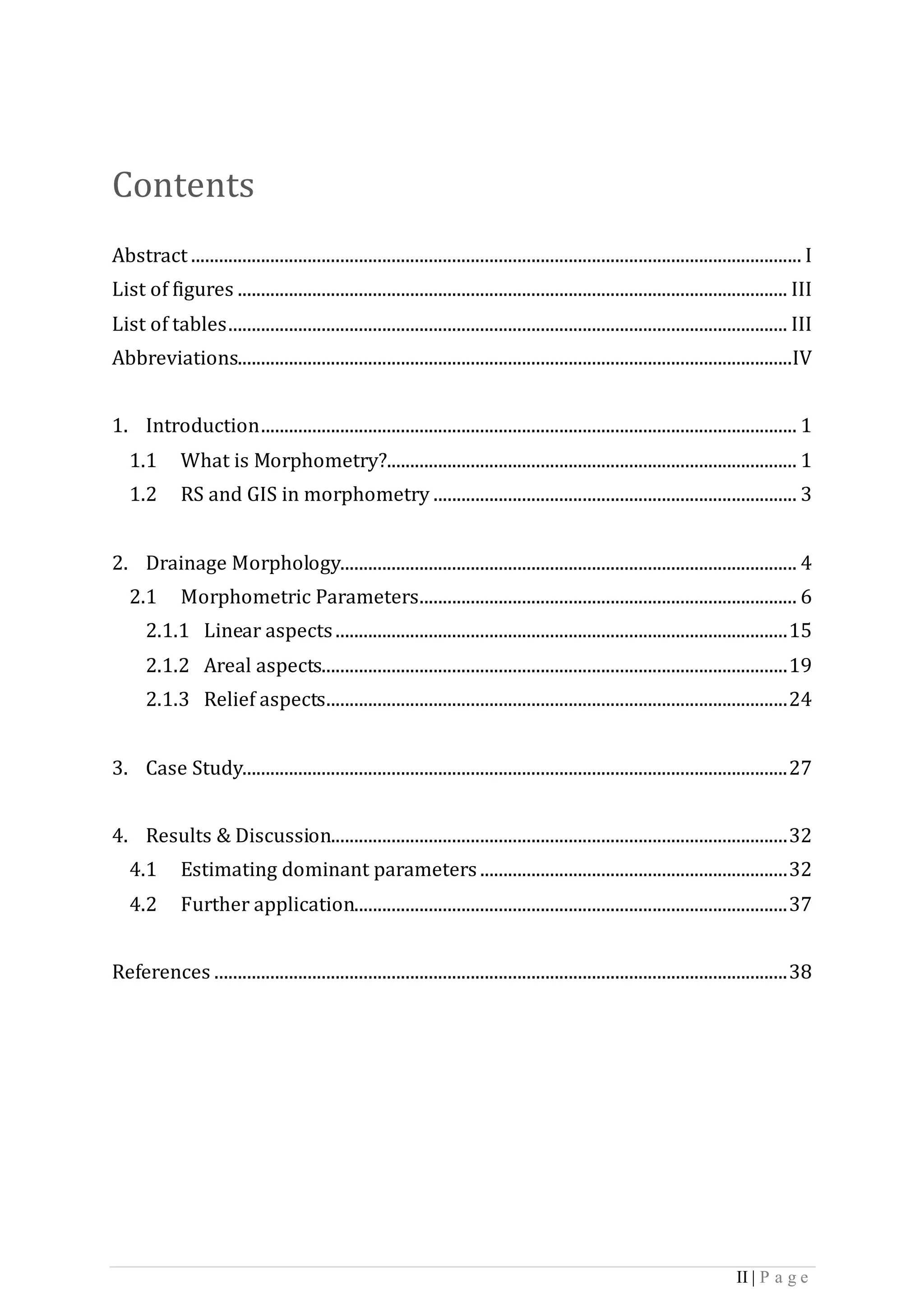 II | P a g e
Contents
Abstract ................................................................................................................................... I
List of figures ...................................................................................................................... III
List of tables........................................................................................................................ III
Abbreviations.......................................................................................................................IV
1. Introduction................................................................................................................... 1
1.1 What is Morphometry?........................................................................................ 1
1.2 RS and GIS in morphometry .............................................................................. 3
2. Drainage Morphology.................................................................................................. 4
2.1 Morphometric Parameters................................................................................. 6
2.1.1 Linear aspects.................................................................................................15
2.1.2 Areal aspects....................................................................................................19
2.1.3 Relief aspects...................................................................................................24
3. Case Study.....................................................................................................................27
4. Results & Discussion..................................................................................................32
4.1 Estimating dominant parameters ..................................................................32
4.2 Further application.............................................................................................37
References ...........................................................................................................................38
 