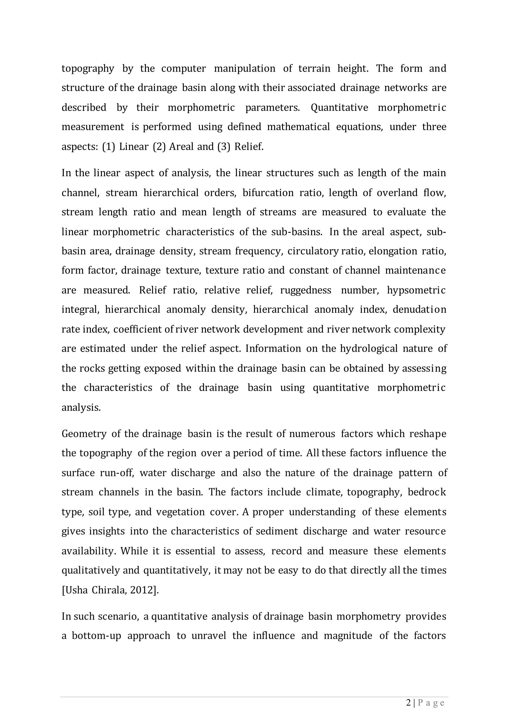 2 | P a g e
topography by the computer manipulation of terrain height. The form and
structure of the drainage basin along with their associated drainage networks are
described by their morphometric parameters. Quantitative morphometric
measurement is performed using defined mathematical equations, under three
aspects: (1) Linear (2) Areal and (3) Relief.
In the linear aspect of analysis, the linear structures such as length of the main
channel, stream hierarchical orders, bifurcation ratio, length of overland flow,
stream length ratio and mean length of streams are measured to evaluate the
linear morphometric characteristics of the sub-basins. In the areal aspect, sub-
basin area, drainage density, stream frequency, circulatory ratio, elongation ratio,
form factor, drainage texture, texture ratio and constant of channel maintenance
are measured. Relief ratio, relative relief, ruggedness number, hypsometric
integral, hierarchical anomaly density, hierarchical anomaly index, denudation
rate index, coefficient of river network development and river network complexity
are estimated under the relief aspect. Information on the hydrological nature of
the rocks getting exposed within the drainage basin can be obtained by assessing
the characteristics of the drainage basin using quantitative morphometric
analysis.
Geometry of the drainage basin is the result of numerous factors which reshape
the topography of the region over a period of time. All these factors influence the
surface run-off, water discharge and also the nature of the drainage pattern of
stream channels in the basin. The factors include climate, topography, bedrock
type, soil type, and vegetation cover. A proper understanding of these elements
gives insights into the characteristics of sediment discharge and water resource
availability. While it is essential to assess, record and measure these elements
qualitatively and quantitatively, it may not be easy to do that directly all the times
[Usha Chirala, 2012].
In such scenario, a quantitative analysis of drainage basin morphometry provides
a bottom-up approach to unravel the influence and magnitude of the factors
 