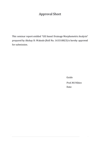 II | P a g e
Approval Sheet
This seminar report entitled “GIS based Drainage Morphometric Analysis”
prepared by Akshay D. Wakode (Roll No. 163310023) is hereby approved
for submission.
Guide
Prof. M.VKhire
Date:
 