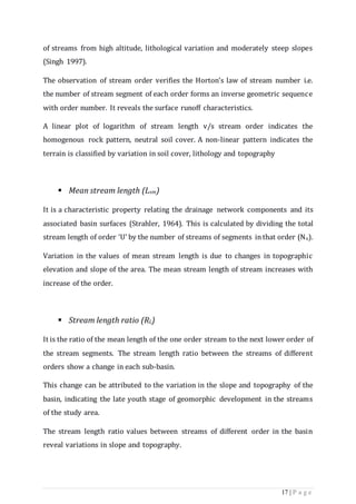 17 | P a g e
of streams from high altitude, lithological variation and moderately steep slopes
(Singh 1997).
The observation of stream order verifies the Horton’s law of stream number i.e.
the number of stream segment of each order forms an inverse geometric sequence
with order number. It reveals the surface runoff characteristics.
A linear plot of logarithm of stream length v/s stream order indicates the
homogenous rock pattern, neutral soil cover. A non-linear pattern indicates the
terrain is classified by variation in soil cover, lithology and topography
 Mean stream length (Lsm)
It is a characteristic property relating the drainage network components and its
associated basin surfaces (Strahler, 1964). This is calculated by dividing the total
stream length of order ‘U’ by the number of streams of segments inthat order (Nu).
Variation in the values of mean stream length is due to changes in topographic
elevation and slope of the area. The mean stream length of stream increases with
increase of the order.
 Stream length ratio (RL)
It is the ratio of the mean length of the one order stream to the next lower order of
the stream segments. The stream length ratio between the streams of different
orders show a change in each sub-basin.
This change can be attributed to the variation in the slope and topography of the
basin, indicating the late youth stage of geomorphic development in the streams
of the study area.
The stream length ratio values between streams of different order in the basin
reveal variations in slope and topography.
 