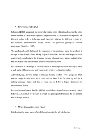 18 | P a g e
 Bifurcation ratio (Rb)
Schumm (1956), proposed the term bifurcation ratio, which is defined as the ratio
of the number of the stream segments of given order to the number of segments of
the next higher orders. It shows a small range of variation for different regions or
for different environments except where the powerful geological control
dominates (Strahler, 1957).
The geological and lithological development of the drainage basin bring about a
change in its value (Strahler, 1964). Higher values of Rb indicate a strong structural
control and complexity in the drainage pattern whereas lower values indicate that
the sub-basins are less affected by structural disturbances.
It is indicative of the shape of the basin such as an elongated basin is likely to have
a high value of Rb, whereas a circular basin is likely to have low value.
After studying a diverse range of drainage basins, Horton (1945) proposed that
certain ranges for the bifurcation ratio such as about 2 for ﬂat area, up to 3 for a
rolling drainage basin and has a value up to 4 for a highly dissected or
mountainous basin.
In a similar conclusion, Strahler (1964) stated that values characteristically range
between 3.0 and 5.0, for a basin in which the geological structures do not distort
the drainage pattern.
 Mean Bifurcation ratio (Rbm)
It indicates the mean value of the bifurcation ratio for all sub-basins.
 