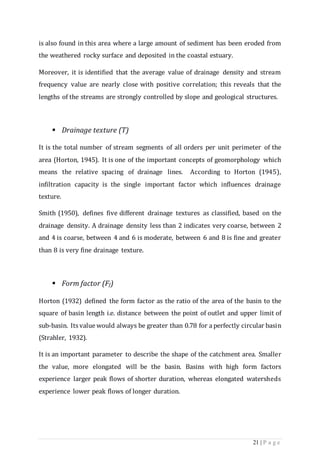 21 | P a g e
is also found in this area where a large amount of sediment has been eroded from
the weathered rocky surface and deposited in the coastal estuary.
Moreover, it is identiﬁed that the average value of drainage density and stream
frequency value are nearly close with positive correlation; this reveals that the
lengths of the streams are strongly controlled by slope and geological structures.
 Drainage texture (T)
It is the total number of stream segments of all orders per unit perimeter of the
area (Horton, 1945). It is one of the important concepts of geomorphology which
means the relative spacing of drainage lines. According to Horton (1945),
infiltration capacity is the single important factor which influences drainage
texture.
Smith (1950), defines five different drainage textures as classified, based on the
drainage density. A drainage density less than 2 indicates very coarse, between 2
and 4 is coarse, between 4 and 6 is moderate, between 6 and 8 is fine and greater
than 8 is very fine drainage texture.
 Form factor (Ff)
Horton (1932) defined the form factor as the ratio of the area of the basin to the
square of basin length i.e. distance between the point of outlet and upper limit of
sub-basin. Its value would always be greater than 0.78 for a perfectly circular basin
(Strahler, 1932).
It is an important parameter to describe the shape of the catchment area. Smaller
the value, more elongated will be the basin. Basins with high form factors
experience larger peak flows of shorter duration, whereas elongated watersheds
experience lower peak flows of longer duration.
 