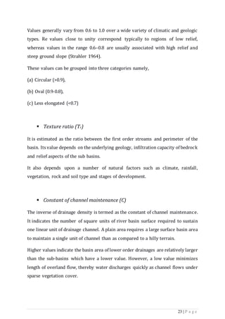 23 | P a g e
Values generally vary from 0.6 to 1.0 over a wide variety of climatic and geologic
types. Re values close to unity correspond typically to regions of low relief,
whereas values in the range 0.6–0.8 are usually associated with high relief and
steep ground slope (Strahler 1964).
These values can be grouped into three categories namely,
(a) Circular (>0.9),
(b) Oval (0.9-0.8),
(c) Less elongated (<0.7)
 Texture ratio (Tr)
It is estimated as the ratio between the first order streams and perimeter of the
basin. Its value depends on the underlying geology, infiltration capacity of bedrock
and relief aspects of the sub basins.
It also depends upon a number of natural factors such as climate, rainfall,
vegetation, rock and soil type and stages of development.
 Constant of channel maintenance (C)
The inverse of drainage density is termed as the constant of channel maintenance.
It indicates the number of square units of river basin surface required to sustain
one linear unit of drainage channel. A plain area requires a large surface basin area
to maintain a single unit of channel than as compared to a hilly terrain.
Higher values indicate the basin area of lower order drainages are relatively larger
than the sub-basins which have a lower value. However, a low value minimizes
length of overland ﬂow, thereby water discharges quickly as channel ﬂows under
sparse vegetation cover.
 