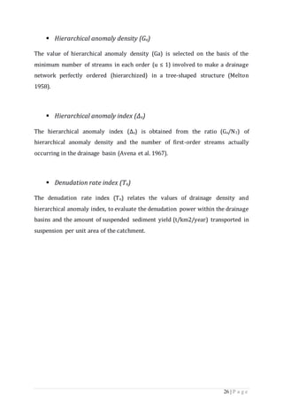 26 | P a g e
 Hierarchical anomaly density (Ga)
The value of hierarchical anomaly density (Ga) is selected on the basis of the
minimum number of streams in each order (u ≤ 1) involved to make a drainage
network perfectly ordered (hierarchized) in a tree-shaped structure (Melton
1958).
 Hierarchical anomaly index (Δa)
The hierarchical anomaly index (Δa) is obtained from the ratio (Ga/N1) of
hierarchical anomaly density and the number of first-order streams actually
occurring in the drainage basin (Avena et al. 1967).
 Denudation rate index (Tu)
The denudation rate index (Tu) relates the values of drainage density and
hierarchical anomaly index, to evaluate the denudation power within the drainage
basins and the amount of suspended sediment yield (t/km2/year) transported in
suspension per unit area of the catchment.
 