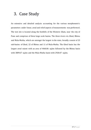 27 | P a g e
3. Case Study
An extensive and detailed analysis accounting for the various morphometric
parameters under linear, areal and relief aspects of measurements was performed.
The test site is located along the foothills of the Western Ghats, near the city of
Pune and comprises of three large scale basins. The three rivers viz. Ghod, Bhima
and Mula-Mutha, which are amongst the largest in the state, broadly consist of 23
sub-basins of Ghod, 22 of Bhima and 11 of Mula-Mutha. The Ghod basin has the
largest areal extent with an area of 4460.06 sq.km followed by the Bhima basin
with 3809.67 sq.km and the Mula-Mutha basin with 2920.47 sq.km.
 
