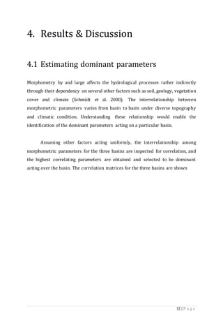 32 | P a g e
4. Results & Discussion
4.1 Estimating dominant parameters
Morphometry by and large affects the hydrological processes rather indirectly
through their dependency on several other factors such as soil, geology, vegetation
cover and climate (Schmidt et al. 2000). The interrelationship between
morphometric parameters varies from basin to basin under diverse topography
and climatic condition. Understanding these relationship would enable the
identification of the dominant parameters acting on a particular basin.
Assuming other factors acting uniformly, the interrelationship among
morphometric parameters for the three basins are inspected for correlation, and
the highest correlating parameters are obtained and selected to be dominant
acting over the basin. The correlation matrices for the three basins are shown
 