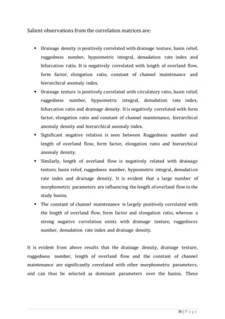 36 | P a g e
Salient observations from the correlation matrices are:
 Drainage density is positively correlated with drainage texture, basin relief,
ruggedness number, hypsometric integral, denudation rate index and
bifurcation ratio. It is negatively correlated with length of overland flow,
form factor, elongation ratio, constant of channel maintenance and
hierarchical anomaly index.
 Drainage texture is positively correlated with circulatory ratio, basin relief,
ruggedness number, hypsometric integral, denudation rate index,
bifurcation ratio and drainage density. It is negatively correlated with form
factor, elongation ratio and constant of channel maintenance, hierarchical
anomaly density and hierarchical anomaly index.
 Significant negative relation is seen between Ruggedness number and
length of overland flow, form factor, elongation ratio and hierarchical
anomaly density.
 Similarly, length of overland flow is negatively related with drainage
texture, basin relief, ruggedness number, hypsometric integral, denudation
rate index and drainage density. It is evident that a large number of
morphometric parameters are influencing the length of overland flow in the
study basins.
 The constant of channel maintenance is largely positively correlated with
the length of overland flow, form factor and elongation ratio, whereas a
strong negative correlation exists with drainage texture, ruggedness
number, denudation rate index and drainage density.
It is evident from above results that the drainage density, drainage texture,
ruggedness number, length of overland flow and the constant of channel
maintenance are significantly correlated with other morphometric parameters,
and can thus be selected as dominant parameters over the basins. These
 