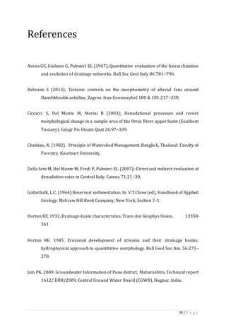 38 | P a g e
References
Avena GC, Giuliano G, Palmieri EL (1967); Quantitative evaluation of the hierarchization
and evolution of drainage networks. Bull Soc Geol Italy 86:781–796.
Bahrami S (2013); Tectonic controls on the morphometry of alluvial fans around
Danehkhoshk anticline, Zagros. Iran Geomorphol 180 & 181:217–230.
Ciccacci S, Del Monte M, Marini R (2003); Denudational processes and recent
morphological change in a sample area of the Orcia River upper basin (Southern
Tuscany). Geogr Fis Dinam Quat 26:97–109.
Chankao, K. (1982). Principle of Watershed Management. Bangkok, Thailand: Faculty of
Forestry, Kasetsart University.
Della Seta M, Del Monte M, Fredi P, Palmieri EL (2007); Direct and indirect evaluation of
denudation rates in Central Italy. Catena 71:21–30.
Gottschalk, L.C. (1964);Reservoir sedimentation. In. V.T.Chow (ed), Handbook of Applied
Geology. McGraw Hill Book Company, New York, Section 7-1.
Horton RE. 1932. Drainage-basin characteristics. Trans Am Geophys Union. 13350-
361
Horton RE. 1945. Erosional development of streams and their drainage basins;
hydrophysical approach to quantitative morphology. Bull Geol Soc Am. 56:275–
370.
Jain PK. 2009. Groundwater Information of Pune district, Maharashtra. Technical report
1612/ DBR/2009, Central Ground Water Board (CGWB), Nagpur, India.
 