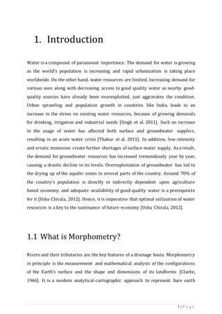 1 | P a g e
1. Introduction
Water is a compound of paramount importance. The demand for water is growing
as the world’s population is increasing and rapid urbanization is taking place
worldwide. On the other hand, water resources are limited. Increasing demand for
various uses along with decreasing access to good quality water as nearby good-
quality sources have already been overexploited, just aggravates the condition.
Urban sprawling and population growth in countries like India, leads to an
increase in the stress on existing water resources, because of growing demands
for drinking, irrigation and industrial needs [Singh et al. 2011]. Such an increase
in the usage of water has affected both surface and groundwater supplies,
resulting in an acute water crisis [Thakur et al. 2011]. In addition, low-intensity
and erratic monsoons create further shortages of surface-water supply. As a result,
the demand for groundwater resources has increased tremendously year by year,
causing a drastic decline in its levels. Overexploitation of groundwater has led to
the drying up of the aquifer zones in several parts of the country. Around 70% of
the country’s population is directly or indirectly dependent upon agriculture
based economy, and adequate availability of good-quality water is a prerequisite
for it [Usha Chirala, 2012]. Hence, it is imperative that optimal utilization of water
resources is a key to the sustenance of future economy [Usha Chirala, 2012].
1.1 What is Morphometry?
Rivers and their tributaries are the key features of a drainage basin. Morphometry
in principle is the measurement and mathematical analysis of the configurations
of the Earth’s surface and the shape and dimensions of its landforms [Clarke,
1966]. It is a modern analytical-cartographic approach to represent bare earth
 