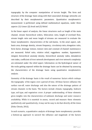 2 | P a g e
topography by the computer manipulation of terrain height. The form and
structure of the drainage basin along with their associated drainage networks are
described by their morphometric parameters. Quantitative morphometric
measurement is performed using defined mathematical equations, under three
aspects: (1) Linear (2) Areal and (3) Relief.
In the linear aspect of analysis, the linear structures such as length of the main
channel, stream hierarchical orders, bifurcation ratio, length of overland flow,
stream length ratio and mean length of streams are measured to evaluate the
linear morphometric characteristics of the sub-basins. In the areal aspect, sub-
basin area, drainage density, stream frequency, circulatory ratio, elongation ratio,
form factor, drainage texture, texture ratio and constant of channel maintenance
are measured. Relief ratio, relative relief, ruggedness number, hypsometric
integral, hierarchical anomaly density, hierarchical anomaly index, denudation
rate index, coefficient of river network development and river network complexity
are estimated under the relief aspect. Information on the hydrological nature of
the rocks getting exposed within the drainage basin can be obtained by assessing
the characteristics of the drainage basin using quantitative morphometric
analysis.
Geometry of the drainage basin is the result of numerous factors which reshape
the topography of the region over a period of time. All these factors influence the
surface run-off, water discharge and also the nature of the drainage pattern of
stream channels in the basin. The factors include climate, topography, bedrock
type, soil type, and vegetation cover. A proper understanding of these elements
gives insights into the characteristics of sediment discharge and water resource
availability. While it is essential to assess, record and measure these elements
qualitatively and quantitatively, it may not be easy to do that directly all the times
[Usha Chirala, 2012].
In such scenario, a quantitative analysis of drainage basin morphometry provides
a bottom-up approach to unravel the influence and magnitude of the factors
 