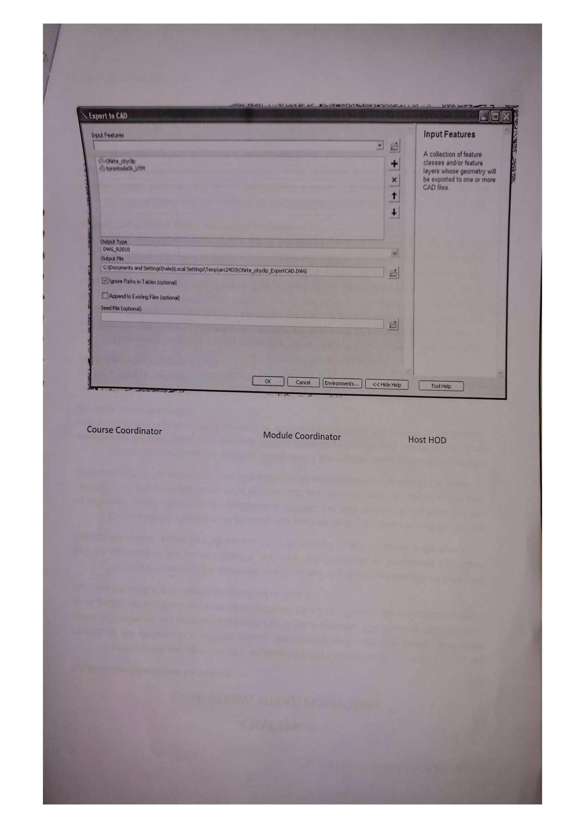 Export to CAD
Input Features Input Features
A collection of feature
ONtectyclp
torontoda06UTM
classes and/or feature
layers whose geometry wil
be exported to one or more
CADfles
Output Type
OWGR2010
Output File
CDocumenks andSettings|halej|L.ocalSettings)Templarc24D310Nte_cityclip_ExportCAD.DWG
lgnore Paths in Tables (optional
Appendto Exiting Fles (optional
SeedFile (optional)
OK Cancel Environments. L <Hide Help
Tol Help
Course Coordinator Module Coordinator Host HOD
 