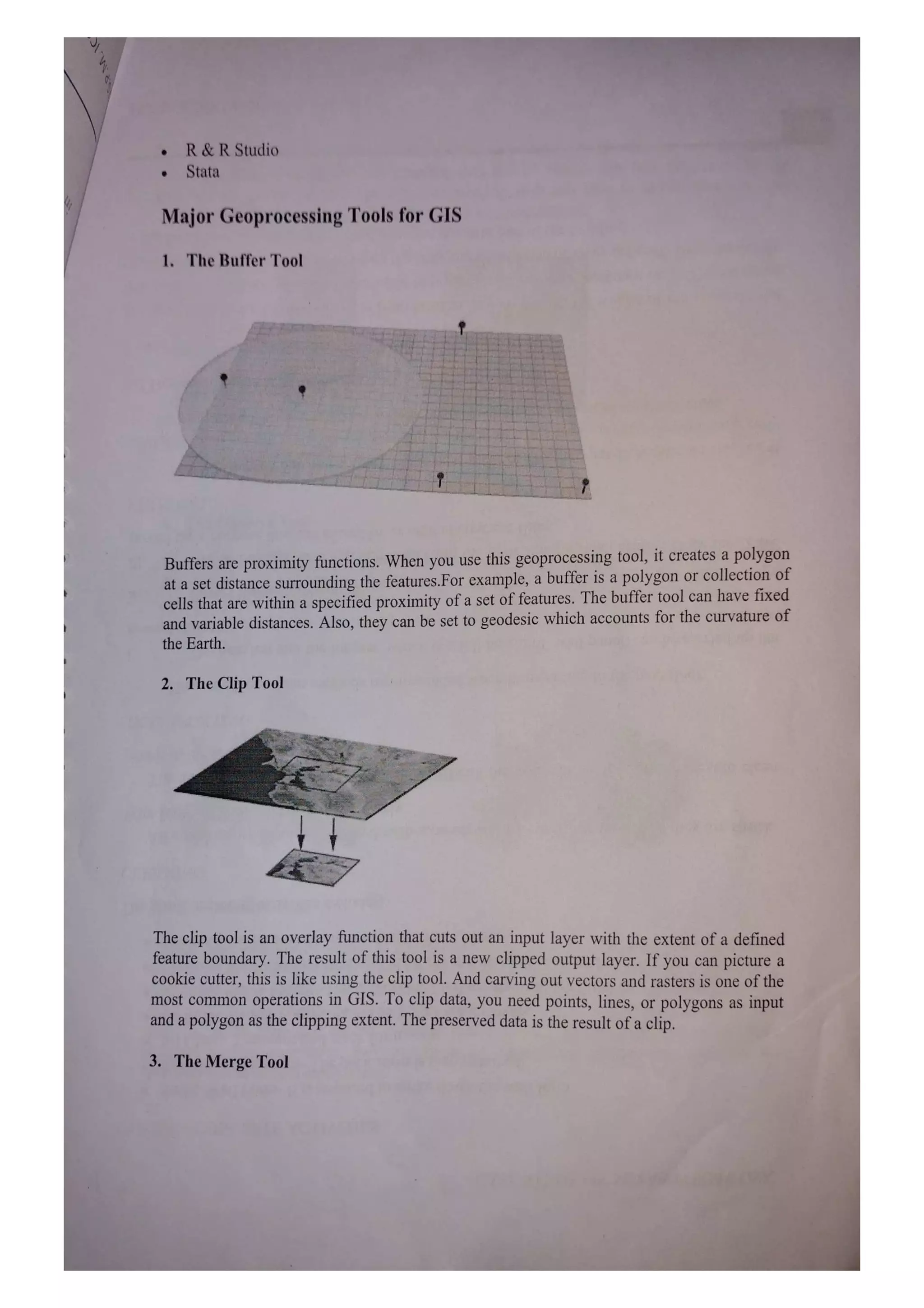 R&R Studio
Stata
Major Geoprocessing Tools for GIS
1. The Buffer Tool
Buffers are proximity functions. When you use this geoprocessing tool, it creates a polygon
at a set distance surrounding the features.For example, a buffer is a polygon or collection of
cells that are within a specified proximity of a set of features. The buffer tool can have fixed
and variable distances. Also, they can be set to geodesic which accounts for the curvature of
the Earth.
2. The Clip Tool
The clip tool is an overlay function that cuts out an input layer with the extent of a defined
feature boundary. The result ofthis tool is a new clipped output layer. If you can picture a
cookie cutter, this is like using the clip tool. And carving out vectors and rasters is one of the
most common operations in GIS. To clip data, you need points, lines, or polygons as input
and a polygon as the clipping extent. The preserved data is the result of a clip.
3. The Merge Tool
 
