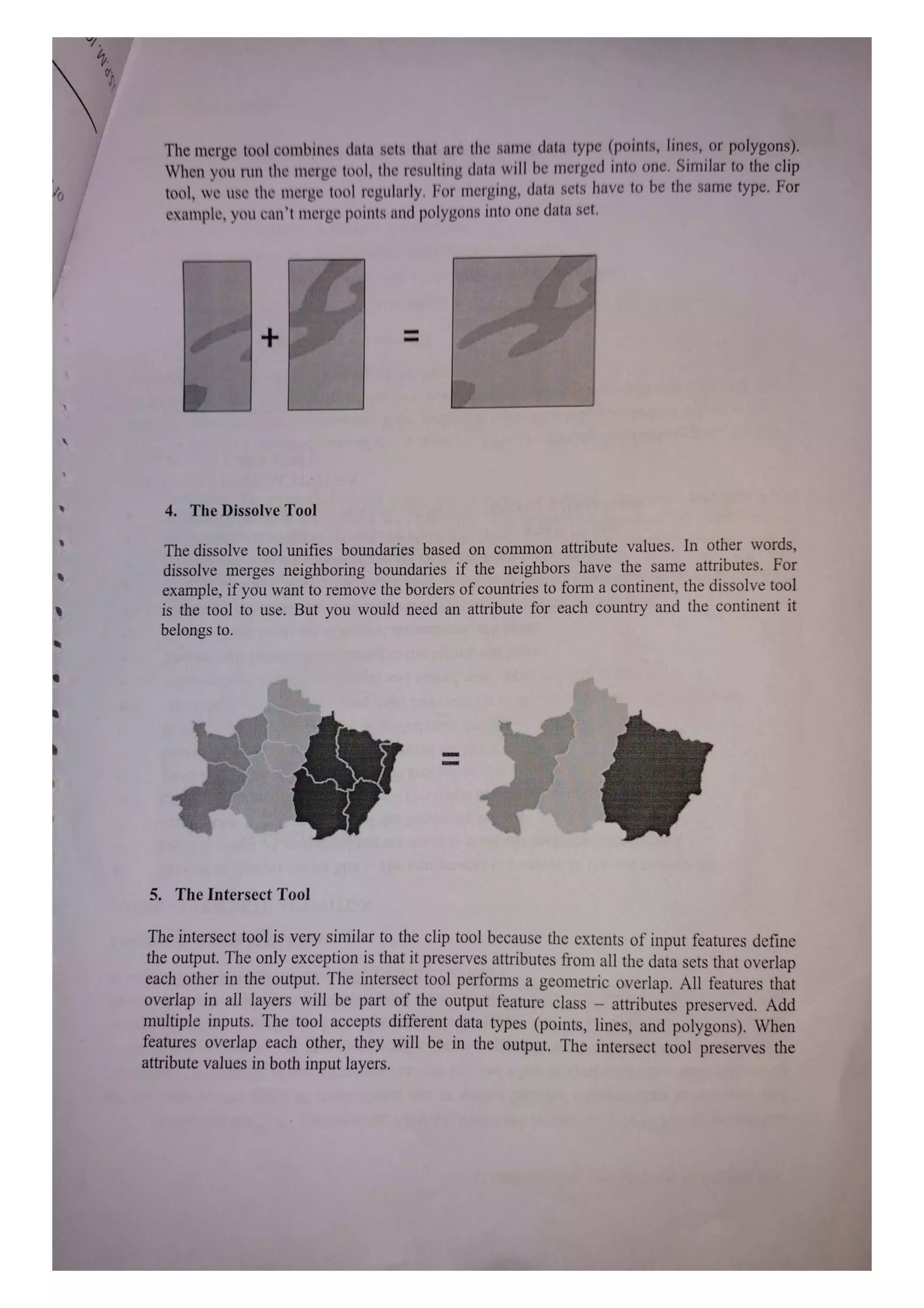 The merge tool combines data sets that are the same data type (points, lines, or polygons).
When you run the merge tool, the resulting data will be merged into one. Similar to the clip
tool, we use the merge tool regularly. For merging, data sets have to be the same type. For
example, you can't merge points and polygons into one data set.
+
4. The Dissolve Tool
The dissolve tool unifies boundaries based on common attribute values. In other words,
dissolve merges neighboring boundaries if the neighbors have the same attributes. For
example, if you want to remove the borders of countries to form a continent, the dissolve tool
is the tool to use. But you would need an attribute for each country and the continent it
belongs to.
5. The Intersect Tool
The interseet tool is very similar to the clip tool because the extents of input features define
the output. The only exception is that it preserves attributes firom all the data sets that overlap
each other in the output. The intersect tool performs a geometric overlap. All features that
overlap in all layers will be part of the output feature class attributes preserved. Add
multiple inputs. The tool accepts different data types (points, lines, and polygons). When
features overlap each other, they will be in the output. The intersect tool preserves the
attribute values in both input layers.
 