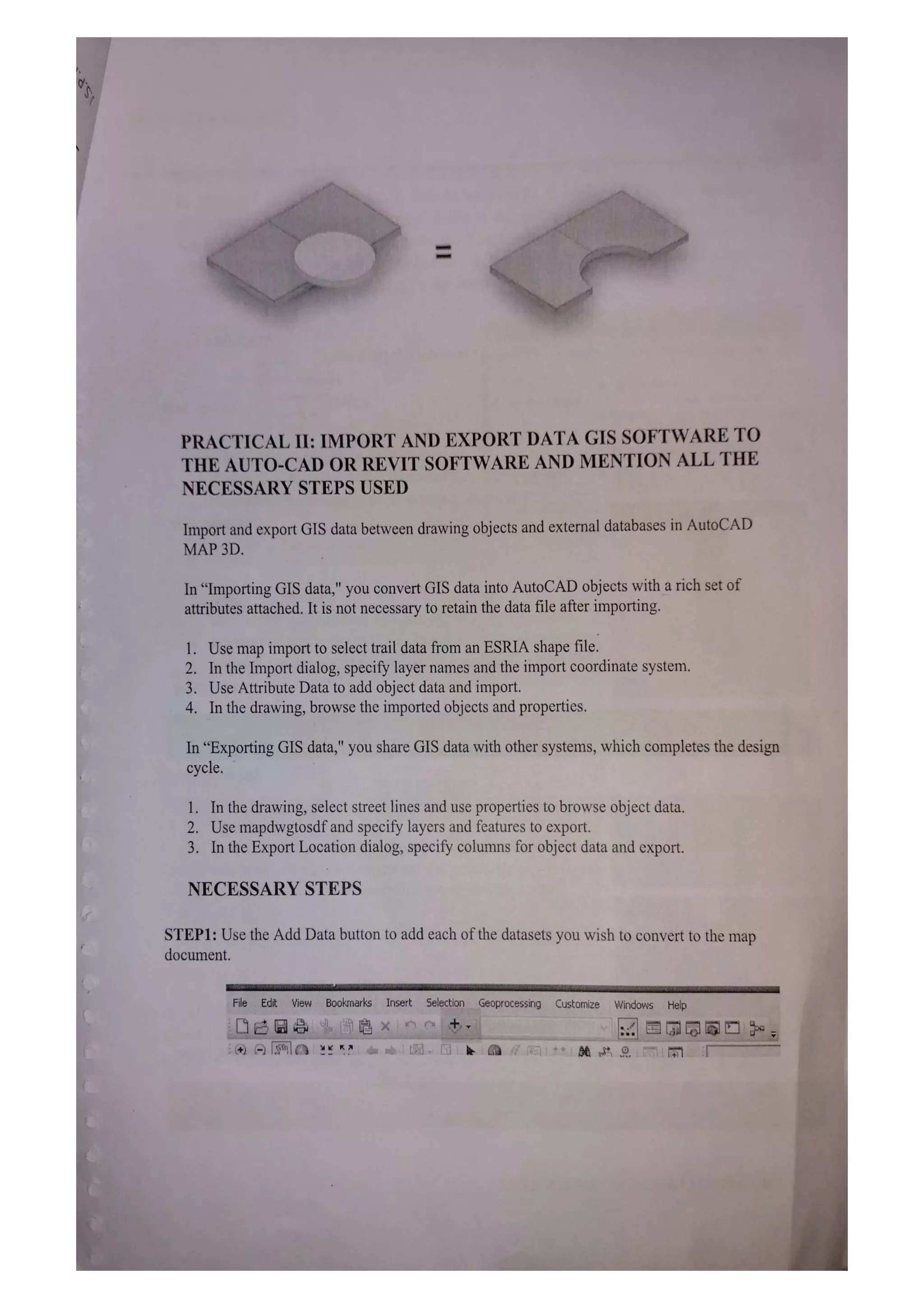 PRACTICAL II: IMPORT AND EXPORT DATA GIS SOFTWARE TO
THE AUTO-CAD OR REVIT SOFTWARE AND MENTION ALL THE
NECESSARY STEPS USED
Import and export GIS data between drawing objects and external databases in AutoCAD
MAP 3D.
In "Importing GIS data," you convert GIS data into AutoCAD objects with a rich set of
attributes attached. It is not necessary to retain the data file after importing.
1. Use map import to select trail data from an ESRIA shape file.
2. In the Import dialog, specify layer names and the import coordinate system.
3. Use Attribute Data to add object data and import.
4. In the drawing, browse the imported objects and properties.
In "Exporting GIS data," you share GIS data with other systems, which completes the design
cycle.
1. In the drawing, select street lines and use properties to browse object data.
2. Use mapdwgtosdf and specify layers and features to export.
3. In the Export Location dialog, specify columns for object data and export.
NECESSARY STEPS
STEP1: Use the Add Data button to add each ofthe datasets you wish to convert to the map
document.
File Edit View Bookmarks Insert Selection Geoprocessing Customize Windows Help
 