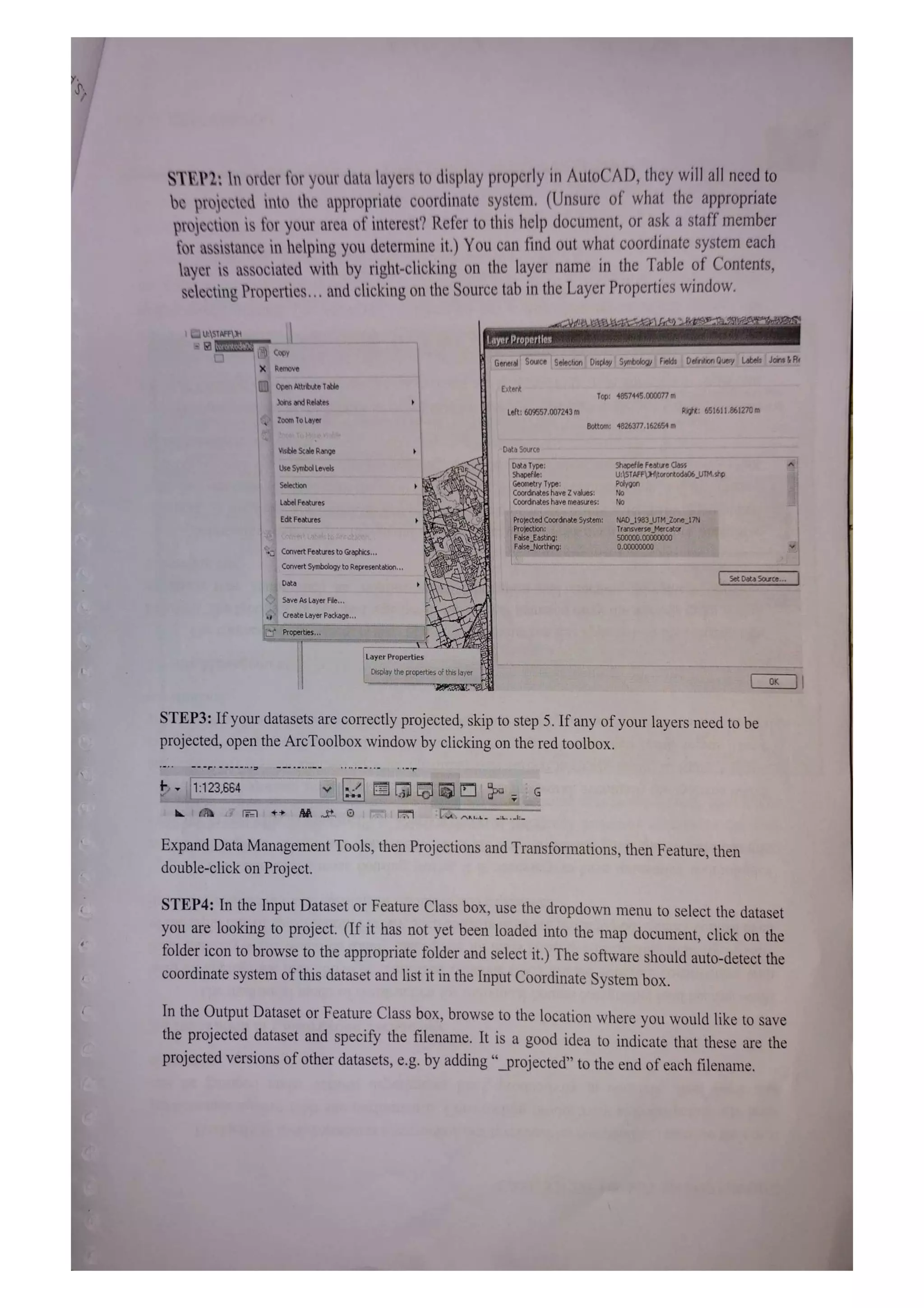 STEP2: In order for your data layers to display properly in AutoCAD, they will ll nced to
be projected into the appropriate coordinate system. (Unsure of what the appropriate
projection is for your area of interest? Refer to this help document, or ask a staff member
for assistance in helping you determine it.) You can find out what coordinate system each
layer is associated with by right-clicking on the layer name in the Table of Contents,
selecting Properties.. and clicking on the Source tab in the Layer Properties window.
UASTAFE) Layer Properties
COpy
General Souce Selection Disploy Symbology Fields Defrition Query Labels Joins &R
XRemove
Open Atribute Table Extent
Top: 4857445.000077 m
Joins and Relates
Left: 609557.007243 m Righk: 651611.861270 m
Zoom To Layer
Bottom: 4826377, 162654 m
en toPe atle
Visible Scale Range Data Source
ShapefleFeature Class
Data Type:
Shapefile:
Geometry 1ype
Coordinates have Z values:
Coordinates have rneasures: No
Use Symbol Levels
U:STAFFUHitoronkodab6_UTM.shp
Polygon
No
Selection
Label Features
Edt Features Proeccedco0rdinare >ystem:
63 0ne1/
False Easting
alse Northing:
500000.00000000
,00000000
ConvertFeakures to Graphics..
Convert symbology to Representation
Set DetaSource
Data
Save As Layer File..
reate LayerPackage.
rOperues.
Layer Properties
DISplay the properties of this layer
STEP3: If your datasets are correctly projected, skip to step 5. If any of your layers need to be
projected, open the ArcToolbox window by clicking on the red toolbox.
---*****
**
1.:123.664
Expand Data Management Tools, then Projections and Transformations, then Feature, then
double-click on Project.
STEP4: In the Input Dataset or Feature Class box, use the dropdown menu to select the dataset
you are looking to project. (If it has not yet been loaded into the map document, click on the
folder icon to browse to the appropriate folder and select it.) The software should auto-detect the
coordinate system of this dataset and list it in the Input Coordinate System box.
In the Output Dataset or Feature Class box, browse to the location where you would like to save
the projected dataset and specify the filenanme. It is a good idea to indicate that these are the
projected versions of other datasets, e.g. by adding "_projected" to the end of each filenamne.
 