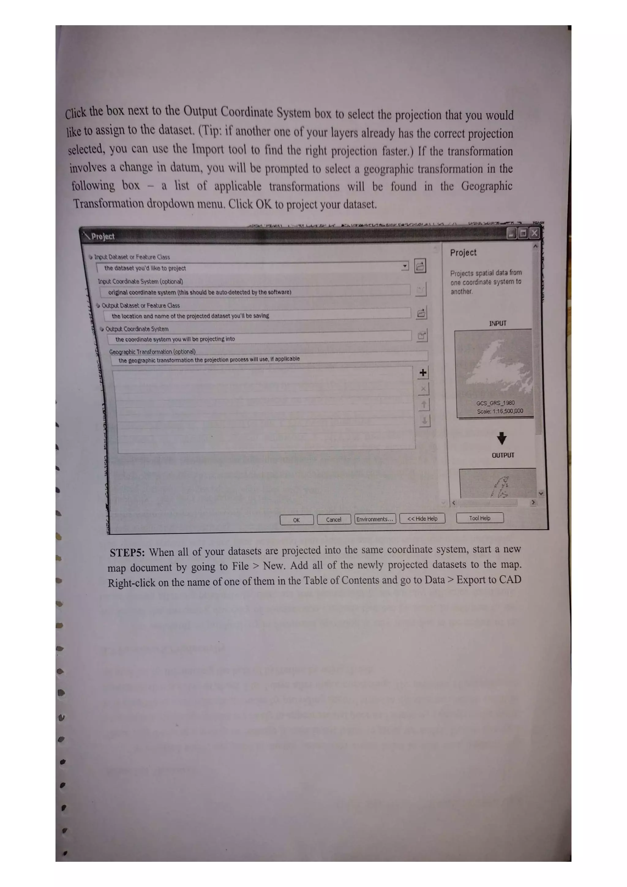 Click the bOx next to the Output Coordinate System box to select the projection that you would
iketo assign to the dataset. (Tip: if another one of your layers already has the correct projection
selected, you can use the Inmport tool to find the right projection faster.) If the transformation
involves a change in datum, you will be prompted to select a geographic transformation in the
following box - a list of applicable transformations will be found in the Geographic
Transformation dropdown menu. Click OK to project your dataset.
Project
Project
Input Dataset or Feature Class
the dataset you'd liko to project
Projects spatial data from
one coordinate system to
another.
Input Coordinate System (optional)
original coordinate system (this should beautodetected by the software)
Output Dataset or Feature Class
thelocation and name of the projected dataset you'l be saving
INPUT
Output Coordinate System
the coordinate system you will be projecting into
Geographic Transtormation (optional)
tne geographic transtormation the projection process will use, if applicabie
GCSGRS_1980
Scale: 1:16,50000D
OUTPUT
OK Cancel Environments.. <Hide Help TolHelp
STEP5: When all of your datasets are projected into the same coordinate system, start a new
map document by going to File > New. Add all of the newly projected datasets to the map.
Right-click on the name of one ofthem in the Table of Contents and go to Data> Export to CAD
 