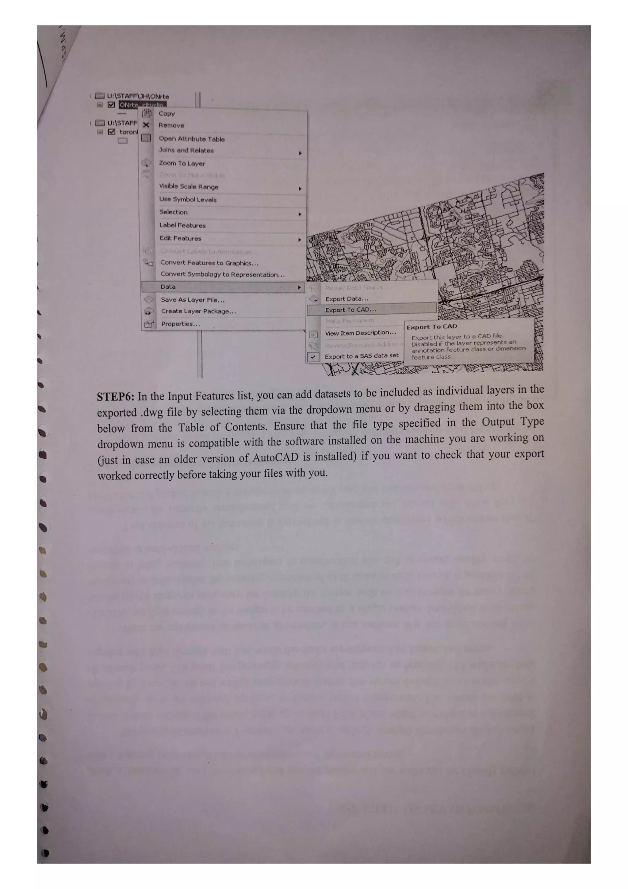 U:STAFF JHONrte
ONrte clkvuelis
HCopy
U:1STAFF| X Remove
toron UL Open Attribute Table
Joins and Relates
Zoom To Layer
Visible Scale Range
Use Symbol Levels
Selection
Label Features
Edit Features
Convert FeaturestoGraphics
Convert symbology to Representation.
Data
Save As Layer File. Export Data.
Create Layer Package. Export To CAD.
Properties. Export To CAD
View
Item Description.
Export tFis layer ta a CAD File.
Disabled ir thhe layer represents an
aririotation feature class or dirmension
KeVIeRCatcdnPArE
Export to a SAS data set reature class.
STEP6: In the Input Features list, you can add datasets to be included as individual layers in the
exported dwg file by selecting them via the dropdown menu or by dragging them into the box
below from the Table of Contents. Ensure that the file type specified in the Output Type
dropdown menu is compatible with the software installed on the machine you are working on
just in case an older version of AutoCAD is installed) if you want to check that your export
worked correctly before taking your files with you.
 