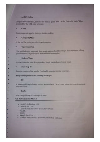 ArcGIS Online
Use your browser to find, explore, and analyze spatial data. Use the Enterprise login. When
prompted for the URL enter uchicago.
Carto
Create maps and apps for business decision making.
Google MyMaps
A fun tool for getting started with web mapping.
OpenStreetMap
The world's leading map made from crowd-sourced, local knowledge. Sign up to start editing
your hometown, or get involved with humanitarian mapping.
Scribble Maps
Like MS Paint for maps. Easy to make a simple map and export as an image
StoryMap JS
From the creators of the popular TimelineJS, present a timeline on a map.
Programming libraries for creating web maps:
D3
A Javascript library following modern web standards. Use to create interactive, data driven webb
maps and charts.
Leaflet
A JavaScript library for creating web maps.
GIS Software in the Market
ArcGIS for Desktop 10.6.1
ArcGIS Pro 2.2.0
ArcGIS Maps for Office (Excel, PowerPoint)
GeoDa
QGIS
Google Earth Pro
Adobe Creative Suite 5 (Illustrator, Photoshop, InDesign)
 