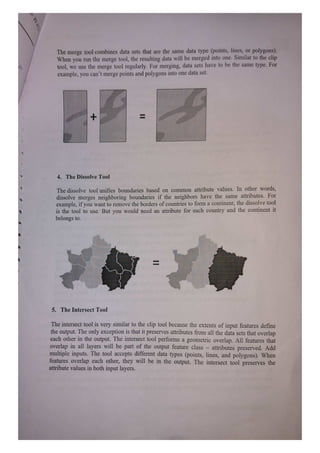 The merge tool combines data sets that are the same data type (points, lines, or polygons).
When you run the merge tool, the resulting data will be merged into one. Similar to the clip
tool, we use the merge tool regularly. For merging, data sets have to be the same type. For
example, you can't merge points and polygons into one data set.
+
4. The Dissolve Tool
The dissolve tool unifies boundaries based on common attribute values. In other words,
dissolve merges neighboring boundaries if the neighbors have the same attributes. For
example, if you want to remove the borders of countries to form a continent, the dissolve tool
is the tool to use. But you would need an attribute for each country and the continent it
belongs to.
5. The Intersect Tool
The interseet tool is very similar to the clip tool because the extents of input features define
the output. The only exception is that it preserves attributes firom all the data sets that overlap
each other in the output. The intersect tool performs a geometric overlap. All features that
overlap in all layers will be part of the output feature class attributes preserved. Add
multiple inputs. The tool accepts different data types (points, lines, and polygons). When
features overlap each other, they will be in the output. The intersect tool preserves the
attribute values in both input layers.
 