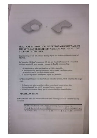 PRACTICAL II: IMPORT AND EXPORT DATA GIS SOFTWARE TO
THE AUTO-CAD OR REVIT SOFTWARE AND MENTION ALL THE
NECESSARY STEPS USED
Import and export GIS data between drawing objects and external databases in AutoCAD
MAP 3D.
In "Importing GIS data," you convert GIS data into AutoCAD objects with a rich set of
attributes attached. It is not necessary to retain the data file after importing.
1. Use map import to select trail data from an ESRIA shape file.
2. In the Import dialog, specify layer names and the import coordinate system.
3. Use Attribute Data to add object data and import.
4. In the drawing, browse the imported objects and properties.
In "Exporting GIS data," you share GIS data with other systems, which completes the design
cycle.
1. In the drawing, select street lines and use properties to browse object data.
2. Use mapdwgtosdf and specify layers and features to export.
3. In the Export Location dialog, specify columns for object data and export.
NECESSARY STEPS
STEP1: Use the Add Data button to add each ofthe datasets you wish to convert to the map
document.
File Edit View Bookmarks Insert Selection Geoprocessing Customize Windows Help
 