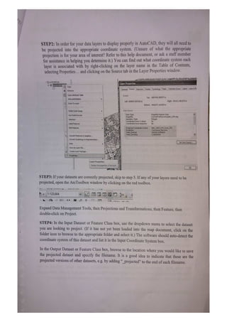 STEP2: In order for your data layers to display properly in AutoCAD, they will ll nced to
be projected into the appropriate coordinate system. (Unsure of what the appropriate
projection is for your area of interest? Refer to this help document, or ask a staff member
for assistance in helping you determine it.) You can find out what coordinate system each
layer is associated with by right-clicking on the layer name in the Table of Contents,
selecting Properties.. and clicking on the Source tab in the Layer Properties window.
UASTAFE) Layer Properties
COpy
General Souce Selection Disploy Symbology Fields Defrition Query Labels Joins &R
XRemove
Open Atribute Table Extent
Top: 4857445.000077 m
Joins and Relates
Left: 609557.007243 m Righk: 651611.861270 m
Zoom To Layer
Bottom: 4826377, 162654 m
en toPe atle
Visible Scale Range Data Source
ShapefleFeature Class
Data Type:
Shapefile:
Geometry 1ype
Coordinates have Z values:
Coordinates have rneasures: No
Use Symbol Levels
U:STAFFUHitoronkodab6_UTM.shp
Polygon
No
Selection
Label Features
Edt Features Proeccedco0rdinare >ystem:
63 0ne1/
False Easting
alse Northing:
500000.00000000
,00000000
ConvertFeakures to Graphics..
Convert symbology to Representation
Set DetaSource
Data
Save As Layer File..
reate LayerPackage.
rOperues.
Layer Properties
DISplay the properties of this layer
STEP3: If your datasets are correctly projected, skip to step 5. If any of your layers need to be
projected, open the ArcToolbox window by clicking on the red toolbox.
---*****
**
1.:123.664
Expand Data Management Tools, then Projections and Transformations, then Feature, then
double-click on Project.
STEP4: In the Input Dataset or Feature Class box, use the dropdown menu to select the dataset
you are looking to project. (If it has not yet been loaded into the map document, click on the
folder icon to browse to the appropriate folder and select it.) The software should auto-detect the
coordinate system of this dataset and list it in the Input Coordinate System box.
In the Output Dataset or Feature Class box, browse to the location where you would like to save
the projected dataset and specify the filenanme. It is a good idea to indicate that these are the
projected versions of other datasets, e.g. by adding "_projected" to the end of each filenamne.
 