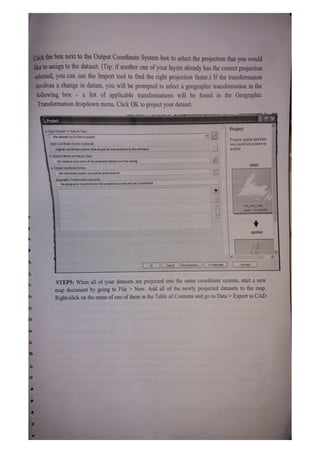 Click the bOx next to the Output Coordinate System box to select the projection that you would
iketo assign to the dataset. (Tip: if another one of your layers already has the correct projection
selected, you can use the Inmport tool to find the right projection faster.) If the transformation
involves a change in datum, you will be prompted to select a geographic transformation in the
following box - a list of applicable transformations will be found in the Geographic
Transformation dropdown menu. Click OK to project your dataset.
Project
Project
Input Dataset or Feature Class
the dataset you'd liko to project
Projects spatial data from
one coordinate system to
another.
Input Coordinate System (optional)
original coordinate system (this should beautodetected by the software)
Output Dataset or Feature Class
thelocation and name of the projected dataset you'l be saving
INPUT
Output Coordinate System
the coordinate system you will be projecting into
Geographic Transtormation (optional)
tne geographic transtormation the projection process will use, if applicabie
GCSGRS_1980
Scale: 1:16,50000D
OUTPUT
OK Cancel Environments.. <Hide Help TolHelp
STEP5: When all of your datasets are projected into the same coordinate system, start a new
map document by going to File > New. Add all of the newly projected datasets to the map.
Right-click on the name of one ofthem in the Table of Contents and go to Data> Export to CAD
 