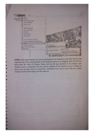 U:STAFF JHONrte
ONrte clkvuelis
HCopy
U:1STAFF| X Remove
toron UL Open Attribute Table
Joins and Relates
Zoom To Layer
Visible Scale Range
Use Symbol Levels
Selection
Label Features
Edit Features
Convert FeaturestoGraphics
Convert symbology to Representation.
Data
Save As Layer File. Export Data.
Create Layer Package. Export To CAD.
Properties. Export To CAD
View
Item Description.
Export tFis layer ta a CAD File.
Disabled ir thhe layer represents an
aririotation feature class or dirmension
KeVIeRCatcdnPArE
Export to a SAS data set reature class.
STEP6: In the Input Features list, you can add datasets to be included as individual layers in the
exported dwg file by selecting them via the dropdown menu or by dragging them into the box
below from the Table of Contents. Ensure that the file type specified in the Output Type
dropdown menu is compatible with the software installed on the machine you are working on
just in case an older version of AutoCAD is installed) if you want to check that your export
worked correctly before taking your files with you.
 