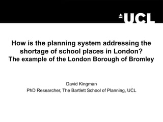 How is the planning system addressing the
shortage of school places in London?
The example of the London Borough of Bromley
David Kingman
PhD Researcher, The Bartlett School of Planning, UCL
 