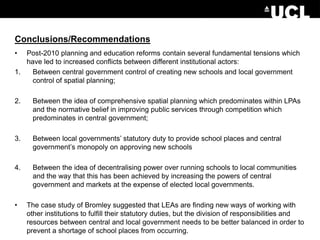 Conclusions/Recommendations
• Post-2010 planning and education reforms contain several fundamental tensions which
have led to increased conflicts between different institutional actors:
1. Between central government control of creating new schools and local government
control of spatial planning;
2. Between the idea of comprehensive spatial planning which predominates within LPAs
and the normative belief in improving public services through competition which
predominates in central government;
3. Between local governments’ statutory duty to provide school places and central
government’s monopoly on approving new schools
4. Between the idea of decentralising power over running schools to local communities
and the way that this has been achieved by increasing the powers of central
government and markets at the expense of elected local governments.
• The case study of Bromley suggested that LEAs are finding new ways of working with
other institutions to fulfill their statutory duties, but the division of responsibilities and
resources between central and local government needs to be better balanced in order to
prevent a shortage of school places from occurring.
 