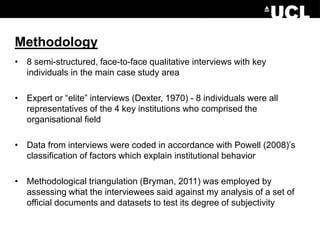 Methodology
• 8 semi-structured, face-to-face qualitative interviews with key
individuals in the main case study area
• Expert or “elite” interviews (Dexter, 1970) - 8 individuals were all
representatives of the 4 key institutions who comprised the
organisational field
• Data from interviews were coded in accordance with Powell (2008)’s
classification of factors which explain institutional behavior
• Methodological triangulation (Bryman, 2011) was employed by
assessing what the interviewees said against my analysis of a set of
official documents and datasets to test its degree of subjectivity
 