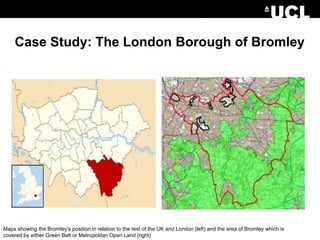 Case Study: The London Borough of Bromley
Maps showing the Bromley’s position in relation to the rest of the UK and London (left) and the area of Bromley which is
covered by either Green Belt or Metropolitan Open Land (right)
 