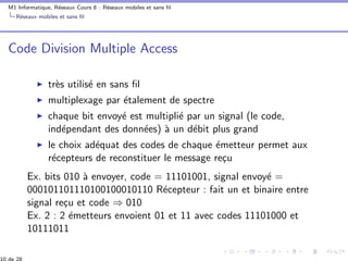 M1 Informatique, R´eseaux Cours 8 : R´eseaux mobiles et sans ﬁl
R´eseaux mobiles et sans ﬁl
Code Division Multiple Access
tr`es utilis´e en sans ﬁl
multiplexage par ´etalement de spectre
chaque bit envoy´e est multipli´e par un signal (le code,
ind´ependant des donn´ees) `a un d´ebit plus grand
le choix ad´equat des codes de chaque ´emetteur permet aux
r´ecepteurs de reconstituer le message re¸cu
Ex. bits 010 `a envoyer, code = 11101001, signal envoy´e =
000101101110100100010110 R´ecepteur : fait un et binaire entre
signal re¸cu et code ⇒ 010
Ex. 2 : 2 ´emetteurs envoient 01 et 11 avec codes 11101000 et
10111011
 